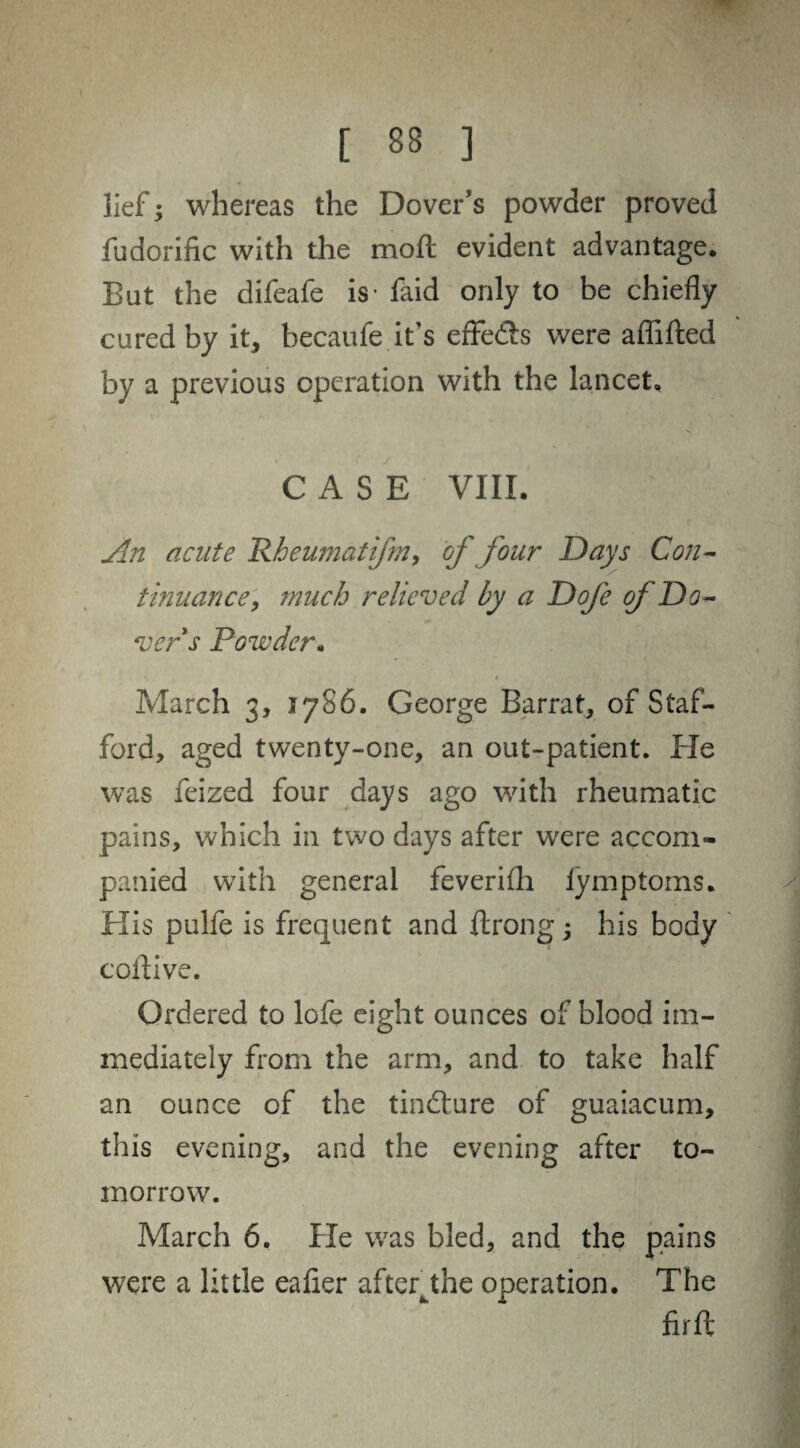 lief; whereas the Dover's powder proved fudorinc with the moll evident advantage. But the difeafe is- faid only to be chiefly cured by it, becaufe it’s effedls were affifted by a previous operation with the lancet. CASE VIII. An acute Rheumatifm, of four Days Con¬ tinuance, much relieved by a Dofe of Do¬ vers Powder. r March 3, 1786. George Barrat, of Staf¬ ford, aged twenty-one, an out-patient. Pie was feized four days ago with rheumatic pains, which in two days after were accom¬ panied with general feverifla lymptoms. His pulfe is frequent and ftrong; his body coflive. Ordered to lofe eight ounces of blood im¬ mediately from the arm, and to take half an ounce of the tindture of guaiacum, this evening, and the evening after to¬ morrow. March 6. He was bled, and the pains were a little eafier afteqthe operation. The firft