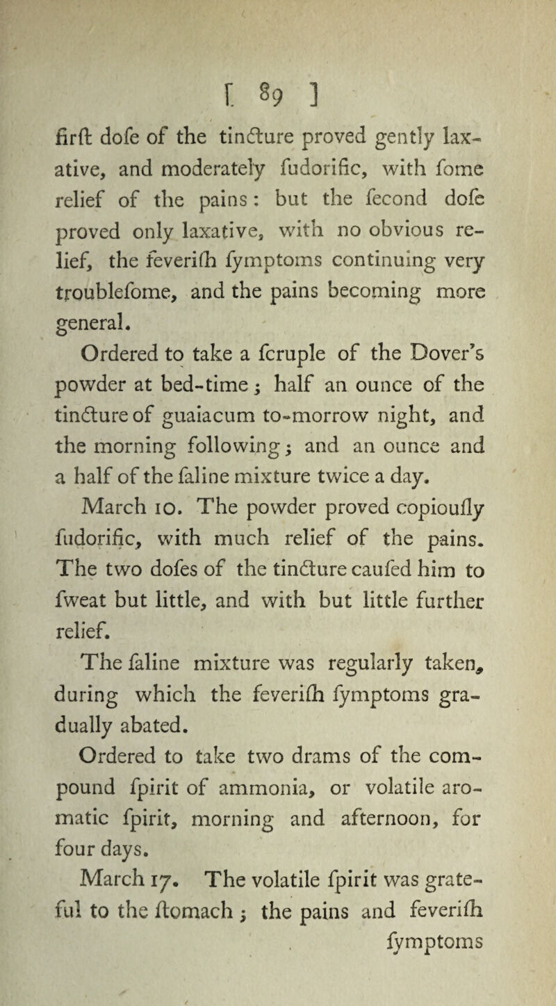 r. §9 i firft dofe of the tin&ure proved gently lax¬ ative, and moderately fndorific, with fome relief of the pains: but the fecond dofe proved only laxative, with no obvious re¬ lief, the feverhh fymptoms continuing very troublefome, and the pains becoming more general. Ordered to take a fcruple of the Dover's powder at bed-time; half an ounce of the tin&ureof guaiacum to-morrow night, and the morning following; and an ounce and a half of the faline mixture twice a day. March io. The powder proved copioufly fudorific, with much relief of the pains. The two dofes of the tin&ure caufed him to fweat but little, and with but little further relief. The faline mixture was regularly taken, during which the feverhh fymptoms gra¬ dually abated. Ordered to take two drams of the com¬ pound fpirit of ammonia, or volatile aro¬ matic fpirit, morning and afternoon, for four days. March 17. The volatile fpirit was grate¬ ful to the ftomach ; the pains and feverilh fymptoms