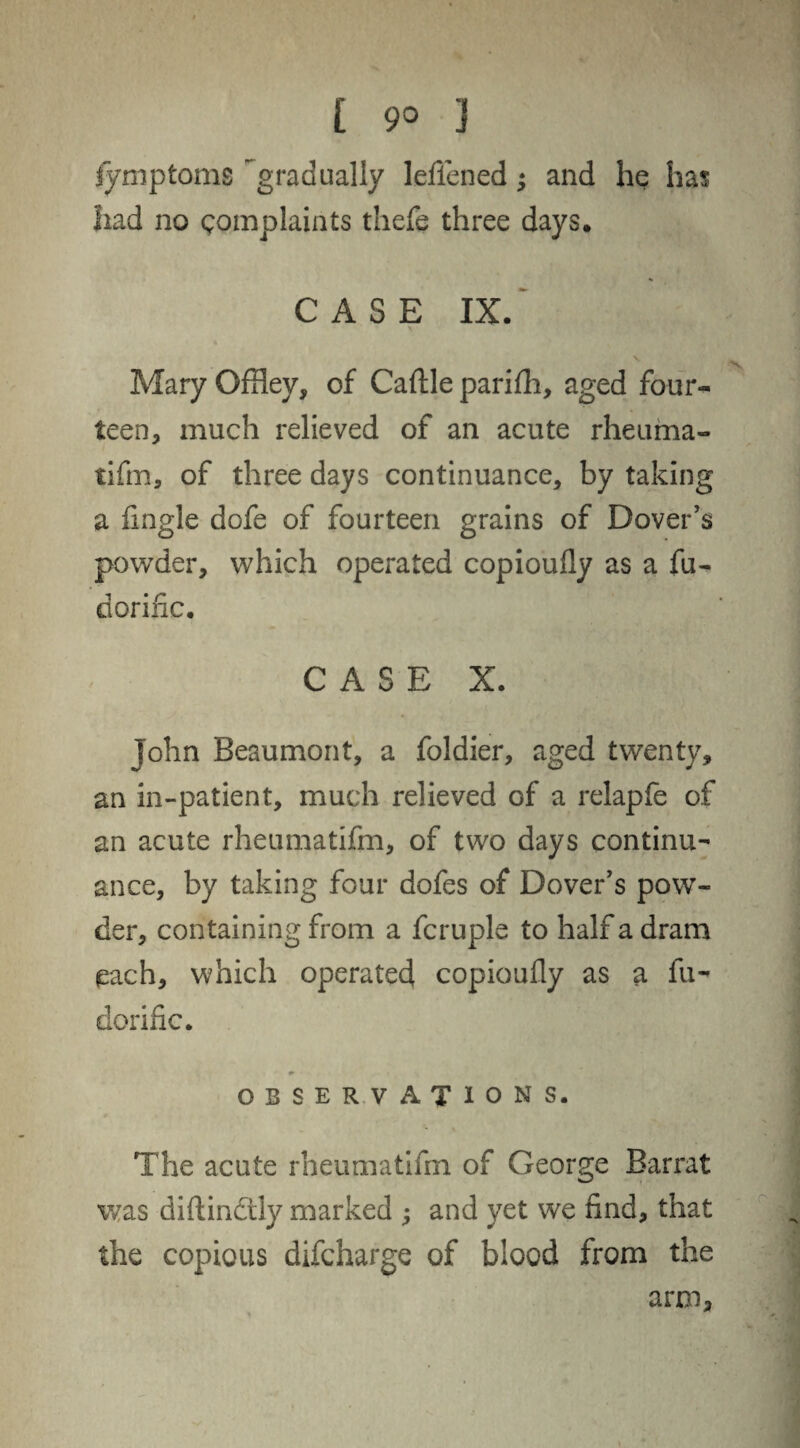 fymptoms gradually lefiened; and he has had no complaints thefe three days. CASE IX. Mary OfHey, of Caftle parifh, aged four¬ teen, much relieved of an acute rheuma¬ tifm, of three days continuance, by taking a fmgle dofe of fourteen grains of Dover’s powder, which operated copioufly as a fu- dorinc. CASE X. John Beaumont, a foldier, aged twenty, an in-patient, much relieved of a relapfe of an acute rheumatifm, of two days continu¬ ance, by taking four dofes of Dover’s pow¬ der, containing from a fcruple to half a dram (each, which operated copioufly as a fu- dorific. OBSERVATIONS. The acute rheumatifm of George Barrat was diftindtly marked ; and yet we find, that the copious difcharge of blood from the arm.