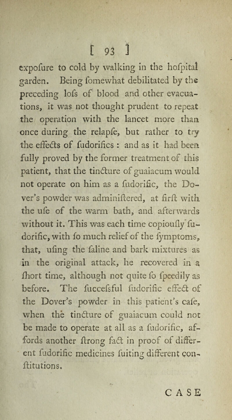 cxpofure to cold by walking in the hofpital garden. Being fomewhat debilitated by the preceding lofs of blood and other evacua¬ tions, it was not thought prudent to repeat the operation with the lancet more than once during the relapfe, but rather to try the effects of fudorifics : and as it had been fully proved by the former treatment of this patient, that the tindture of guaiacum would not operate on him as a fudorific, the Do¬ ver's powder was adminiftered, at firft with, the ufe of the warm bath, and afterwards without it. This was each time copioufly fu¬ dorific, with fo much relief of the fymptoms, that, ufmg the faline and bark mixtures as in the original attack, he recovered in a fhort time, although not quite fo fpeedily as before. The fuccefsful fudorific effedt of the Dover's powder in this patient's cafe, when the tindture of guaiacum could not be made to operate at all as a fudorific, af¬ fords another ffrong fadt in proof of differ¬ ent fudorific medicines fuiting different con¬ futations.