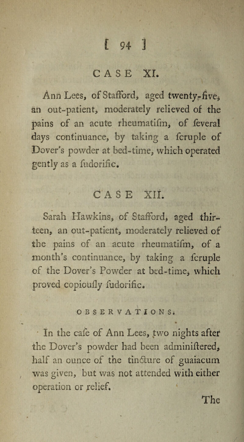 CASE XL Ann Lees, of Stafford, aged twenty-five* an out-patient, moderately relieved of the pains of an acute rheumatifm, of feveral days continuance, by taking a fcruple of Dover's powder at bed-time, which operated gently as a fudorific. CASE XII. Sarah Hawkins, of Stafford, aged thir¬ teen, an out-patient, moderately relieved of the pains of an acute rheumatifm, of a month's continuance, by taking a fcruple of the Dover’s Powder at bed-time, which proved copioufly fudorific* OBSERVATIONS* • In the cafe of Ann Lees, two nights after the Dover's powder had been adminiftered, half an ounce of the tindture of guaiacum was given, but was not attended with either operation or relief. The