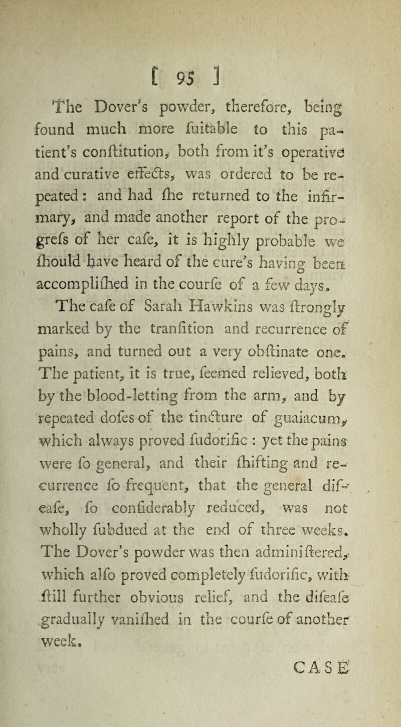 The Dover's powder, therefore, being found much more fuitable to this pa¬ tient's confiltution, both from it’s operative and curative erfefts, was ordered to be re¬ peated : and had fhe returned to the infir¬ mary, and made another report of the pro- grefs of her cafe, it is highly probable we fhould have heard of the cure's having been accompli Ched in the courfe of a few days. The cafe of Sarah Hawkins was flronHv O J marked by the tranfition and recurrence of pains, and turned out a very obftinate one. The patient, it is true, feemed relieved, both by the blood-letting from the arm, and by- repeated dofes of the tindture of guaiacum* which always proved fudorjfic : yet the pains were fo general, and their fhifting and re¬ currence fo frequent, that the general dif- eafe, fo confiderably reduced, was not wholly fubdued at the end of three weeks. The Dover’s powder was then adminiftered,- which alfo proved completely fudorific, with flill further obvious relief, and the difeafs gradually vanifhed in the courfe of another week.