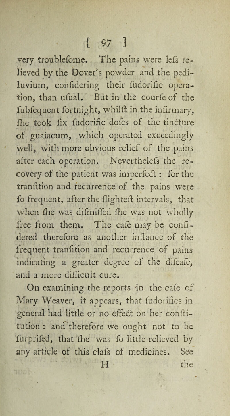 very troublefome. The pains were lefs re- * » ^ lieved by the Dover’s powder and the pedi- luvium, confidering their fudorific opera¬ tion, than ufual. But in the courfe of the fubfequent fortnight, whilft in the infirmary, fhe took fix fudorific dofes of the tincture of guaiacum, which operated exceedingly well, with more obvious relief of the pains after each operation. Neverthelefs the re¬ covery of the patient was imperfedt: for the tranfition and recurrence of the pains were fo frequent, after the flighted; intervals, that when fhe was difmifled fhe was not wholly free from them. The cafe may be confi- dered therefore as another in fiance of the frequent tranfition and recurrence of pains indicating a greater degree of the difeafe, and a more difficult cure. On examining the reports in the cafe of Mary Weaver, it appears, that fudorifics in general had little or no effedt on her confli- tution : and therefore we ought not to be furprifed, that fhe was fo little relieved by any article of this clafs of medicines. See H • the