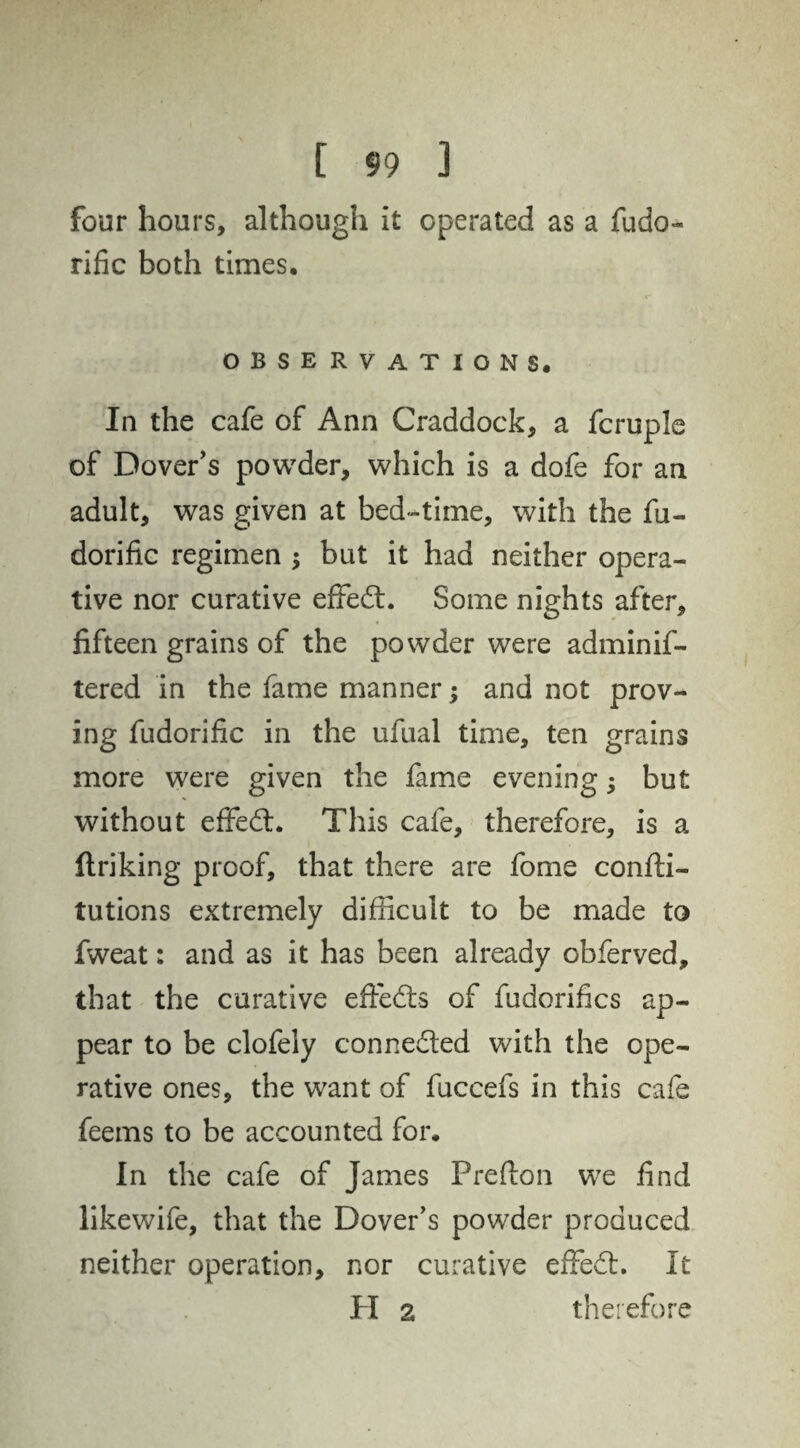 four hours, although it operated as a fudo- rific both times. OBSERVATIONS. In the cafe of Ann Craddock, a fcruple of Dover’s powder, which is a dofe for an adult, was given at bed-time, with the fu- dorific regimen ; but it had neither opera¬ tive nor curative effed. Some nights after, fifteen grains of the powder were adminif- tered in the fame manner; and not prov¬ ing fudorific in the ufual time, ten grains more were given the fame evening; but without effed. This cafe, therefore, is a ftriking proof, that there are fome confti- tutions extremely difficult to be made to fweat: and as it has been already obferved, that the curative effeds of fudorifics ap¬ pear to be clofely conneded with the ope¬ rative ones, the want of fuccefs in this cafe feems to be accounted for. In the cafe of James Prefton we find likewife, that the Dover’s powder produced neither operation, nor curative effed. It PI 2 therefore