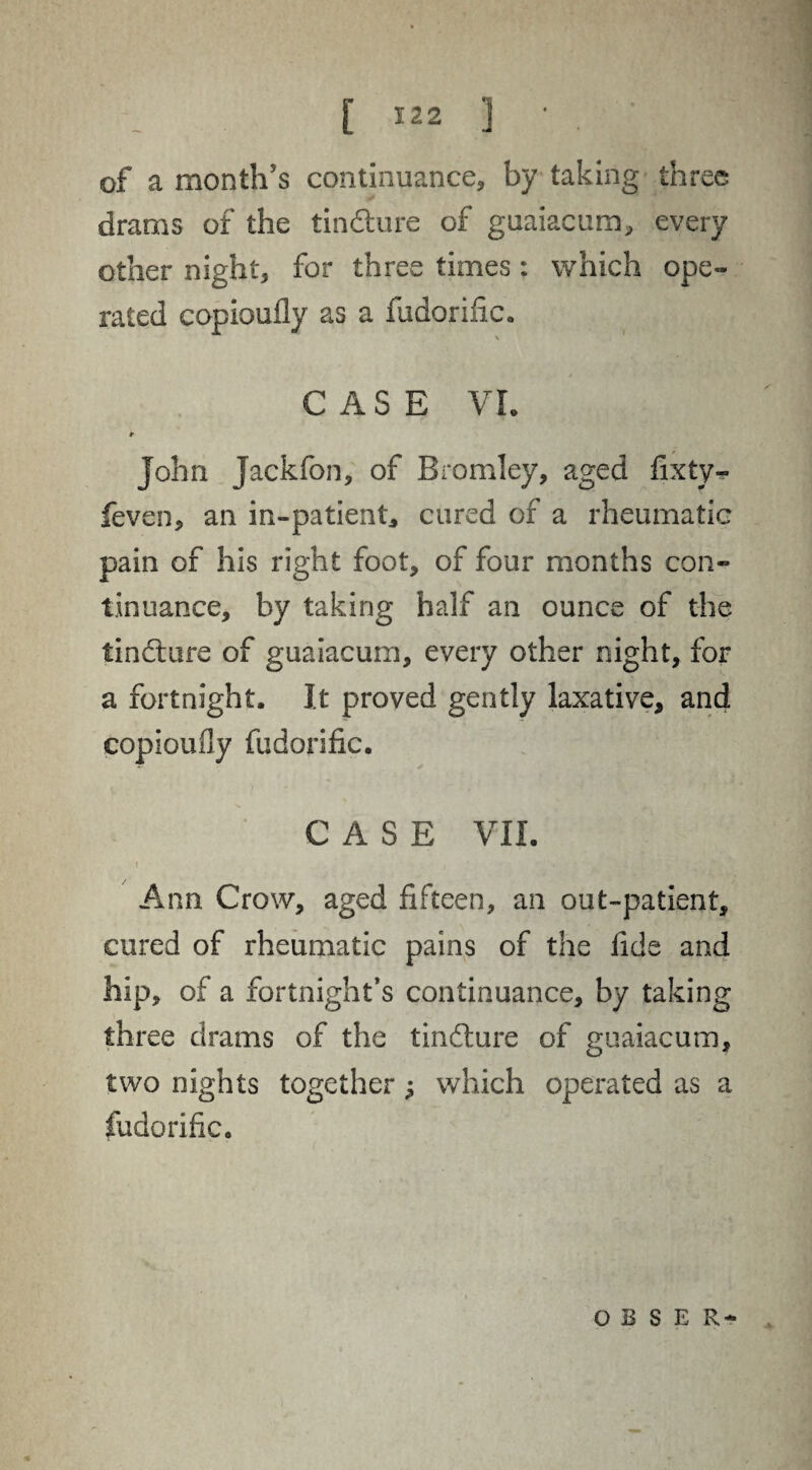 of a month's continuance, by taking three drams of the tindture of guaiacum, every other night, for three times : which ope¬ rated copioufly as a fudorific. \ * *'-f Hj CASE VI. * John Jackfon, of Bromley, aged fixty- feven, an in-patient, cured of a rheumatic pain of his right foot, of four months con¬ tinuance, by taking half an ounce of the tincture of guaiacum, every other night, for a fortnight. It proved gently laxative, and copioufly fudorific. CASE VII. Ann Crow, aged fifteen, an out-patient, cured of rheumatic pains of the fide and hip, of a fortnight’s continuance, by taking three drams of the tindture of guaiacum, two nights together j which operated as a fudorific. o B S E R-