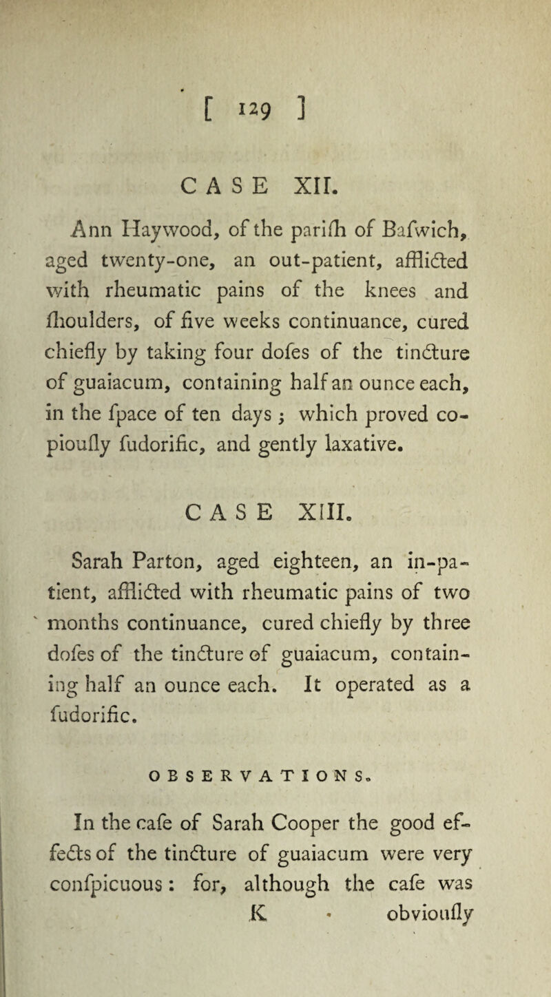 CASE xir. Ann Haywood, of the parifh of Bafwich, aged twenty-one, an out-patient, afflidted with rheumatic pains of the knees and flioulders, of five weeks continuance, cured chiefly by taking four dofes of the tindture of guaiacum, containing half an ounce each, in the fpace of ten days; which proved co- pioufly fudorific, and gently laxative. CASE XIII. Sarah Parton, aged eighteen, an in-pa¬ tient, affiidted with rheumatic pains of two ' months continuance, cured chiefly by three dofes of the tindfure of guaiacum, contain¬ ing half an ounce each. It operated as a fudorific. OBSERVATION So In the cafe of Sarah Cooper the good ef- fedts of the tindture of guaiacum were very confpicuous: for, although the cafe was K • obvioufly