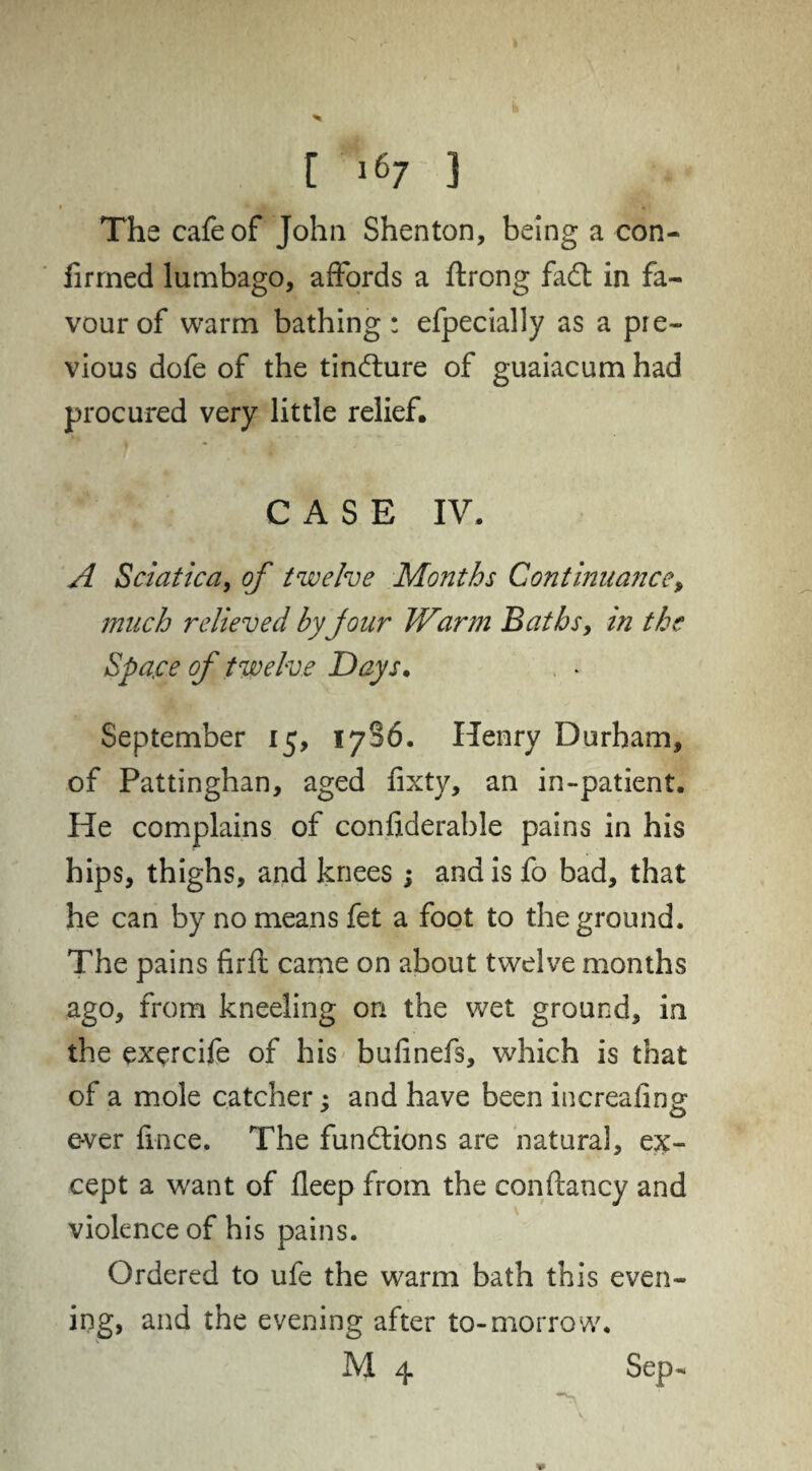 The cafe of John Shenton, being a con¬ firmed lumbago, affords a ftrong fadt in fa¬ vour of warm bathing: efpecially as a pre¬ vious dofe of the tindlure of guaiacum had procured very little relief. CASE IV. A Sciatica, of twelve Months Continuance, much relieved by jour Warm Baths, in the Space of twelve Days. September 15, 1786. Henry Durham, of Pattinghan, aged fixty, an in-patient. He complains of confiderable pains in his hips, thighs, and knees ; and is fo bad, that he can by no means fet a foot to the ground. The pains firft came on about twelve months ago, from kneeling on the wet ground, in the exercife of his bufinefs, which is that of a mole catcher; and have been increafing ever fmce. The functions are natural, ex¬ cept a want of fleep from the confhncy and violence of his pains. Ordered to ufe the warm bath this even¬ ing, and the evening after to-morrow. M 4 Sep-