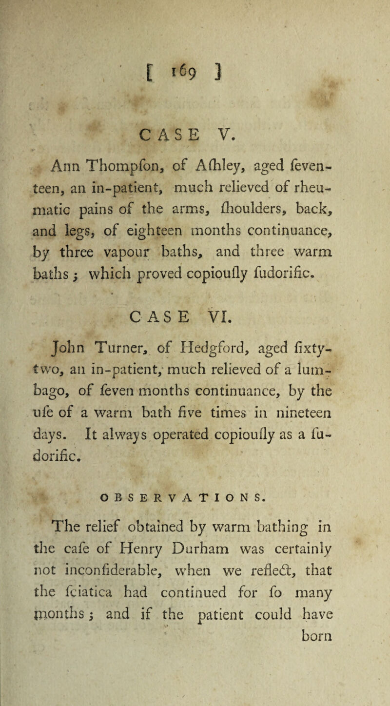 I CASE V. Ann Thompfon, of Afhley, aged feven- leen, an in-patient, much relieved of rheu¬ matic pains of the arms, fhoulaers, back, and legs, of eighteen months continuance, by three vapour baths, and three warm baths; which proved copioufly fudorific. CASE VI. John Turner, of Hedgford, aged fixty- two, an in-patient, much relieved of a lum¬ bago, of feven months continuance, by the ufe of a warm bath five times in nineteen days. It always operated copioufly as a iu- dorific. OBSERVATIONS. The relief obtained by warm bathing in the cafe of Henry Durham was certainly not inconfiderable, when we re fled:, that the fciatica had continued for fo many months; and if the patient could have born