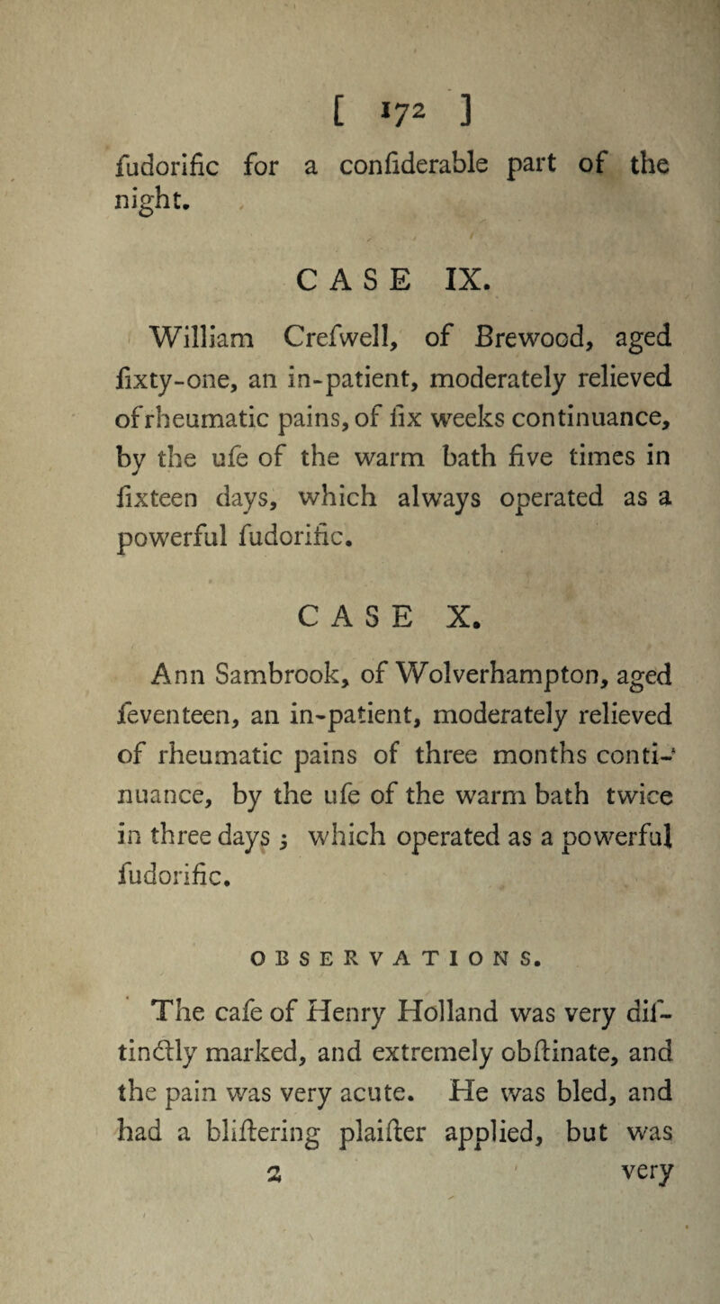 fudorific for a confiderable part of the night. / ' CASE IX. William Crefwell, of Brewood, aged fixty-one, an in-patient, moderately relieved of rheumatic pains, of fix weeks continuance, by the ufe of the warm bath five times in fixteen days, which always operated as a powerful fudorific. CASE X. Ann Sambrook, of Wolverhampton, aged feventeen, an in-patient, moderately relieved of rheumatic pains of three months conti¬ nuance, by the ufe of the warm bath twice in three days 3 which operated as a powerful fudorific. OBSERVATIONS. The cafe of Henry Holland was very dif- tindlly marked, and extremely obftinate, and the pain was very acute. He was bled, and had a bliftering plaifter applied, but was a very