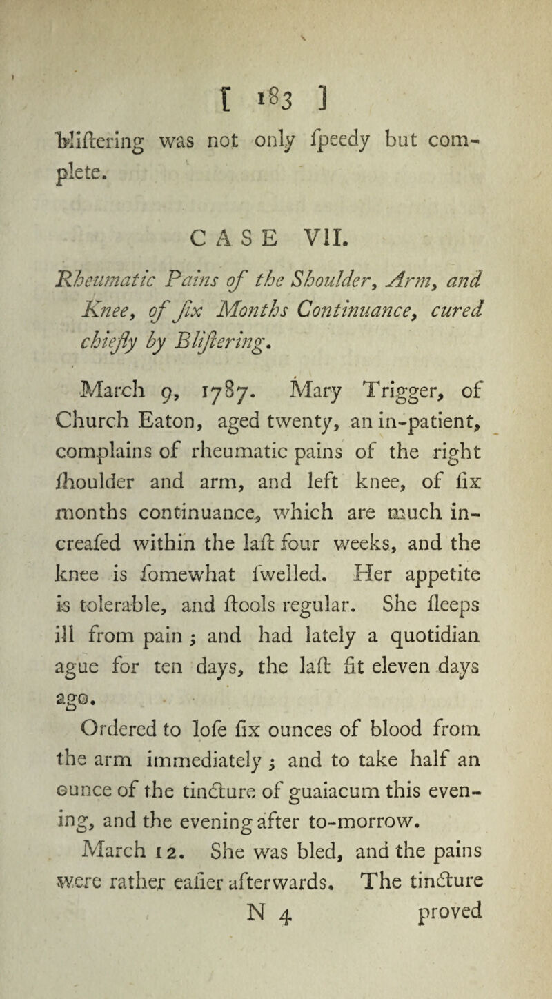 \ l 183 ] foddering was not only fpeedy but com¬ plete. CASE V1L Rheumatic Pains of the Shoulder, Arm, and Knee, of fx Months Continuance, cured chiefly by B life ring. March 9, 1787. Mary Trigger, of Church Eaton, aged twenty, an in-patient, complains of rheumatic pains of the right fhoulder and arm, and left knee, of fix months continuance, which are much in- creafed within the lad four weeks, and the knee is fomewhat fwelled. Her appetite is tolerable, and dools regular. She fleeps ill from pain ; and had lately a quotidian ague for ten days, the lad fit eleven days ago. Ordered to lofe fix ounces of blood from the arm immediately ; and to take half an ounce of the tindture of guaiacum this even¬ ing, and the evening after to-morrow. March 12. She was bled, and the pains were rather eafier afterwards. The tindture