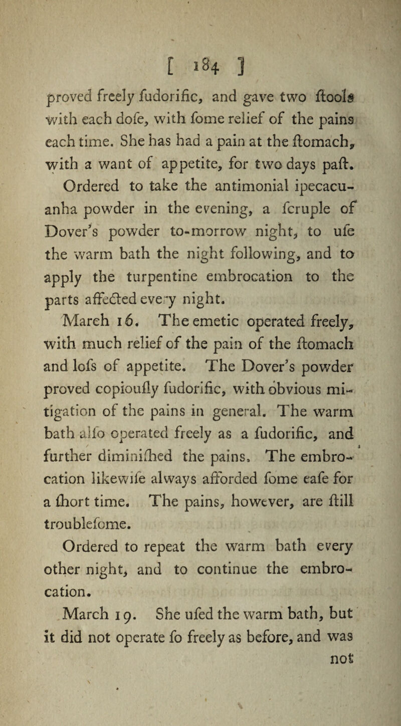 proved freely fudorific, and gave two ftool§ with each dofe, with fame relief of the pains each time. She has had a pain at the ftomach, with a want of appetite, for two days paft. Ordered to take the antimonial ipecacu¬ anha powder in the evening, a fcruple of Dover’s powder to-morrow night, to ufe the warm bath the night following, and to apply the turpentine embrocation to the parts affedted every night. March 16. The emetic operated freely, with much relief of the pain of the ftomach and lofs of appetite. The Dover’s powder proved copioufiy fudorific, with obvious mi¬ tigation of the pains in general. The warm bath alio operated freely as a fudorific, and further diminifhed the pains. The embro¬ cation likewife always afforded fome eafe for a fhort time. The pains, however, are ftill troublefome. Ordered to repeat the warm bath every other night, and to continue the embro¬ cation. March 19. She ufed the warm bath, but it did not operate fo freely as before, and was not