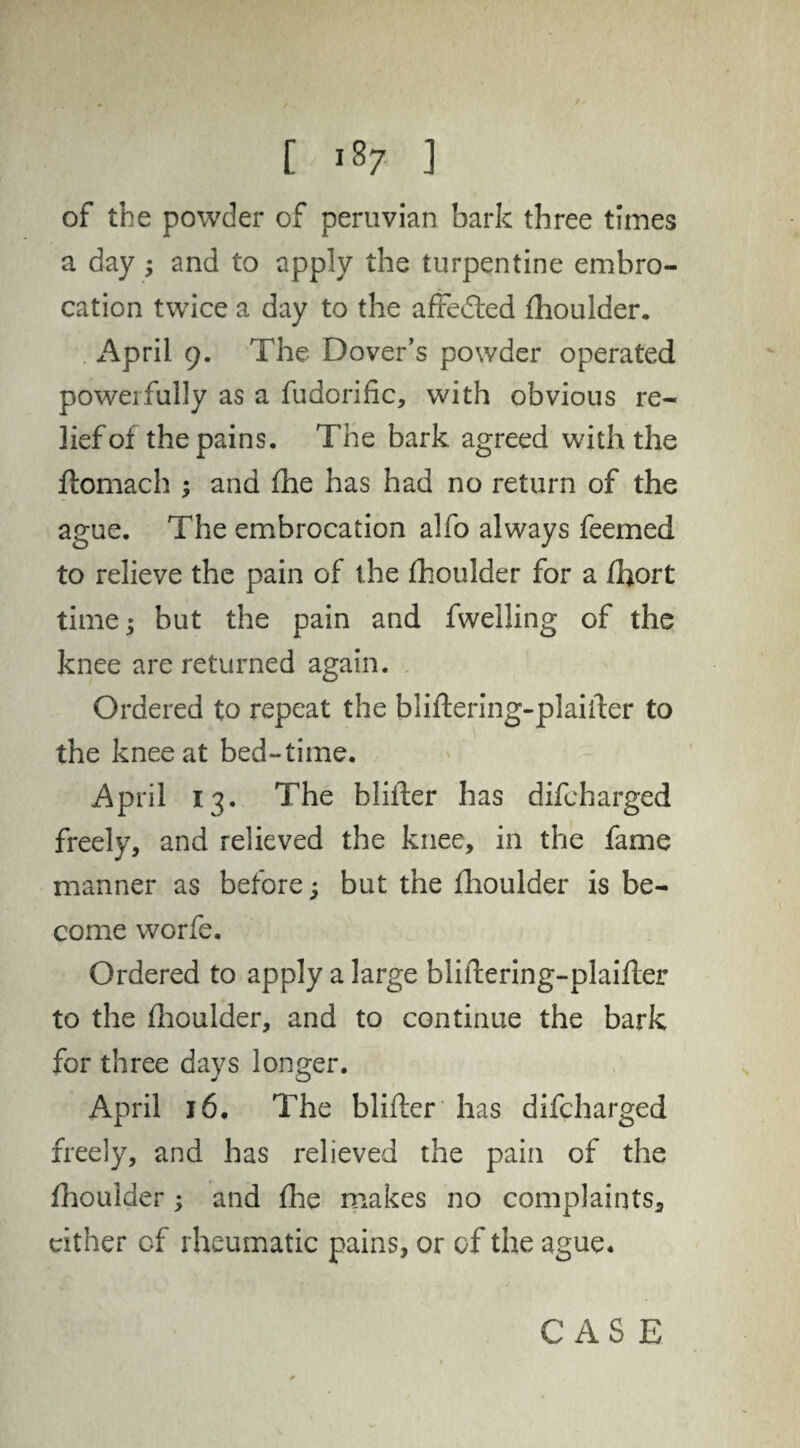 of the powder of peruvian bark three times a day; and to apply the turpentine embro¬ cation twice a day to the affedfed fhoulder. April 9. The Dover’s powder operated powerfully as a fudorific, with obvious re¬ lief of the pains. The bark agreed with the ftomach ; and fhe has had no return of the ague. The embrocation alfo always feemed to relieve the pain of the fhoulder for a fhort time; but the pain and fwelling of the knee are returned again. Ordered to repeat the bliftering-plairter to the knee at bed-time. April 13. The blifter has difcharged freely, and relieved the knee, in the fame manner as before; but the fhoulder is be¬ come worfe. Ordered to apply a large bliftering-plaifter to the fhoulder, and to continue the bark for three days longer. April 16. The blifter has difcharged freely, and has relieved the pain of the fhoulder ; and fhe makes no complaints, cither of rheumatic pains, or of the ague.