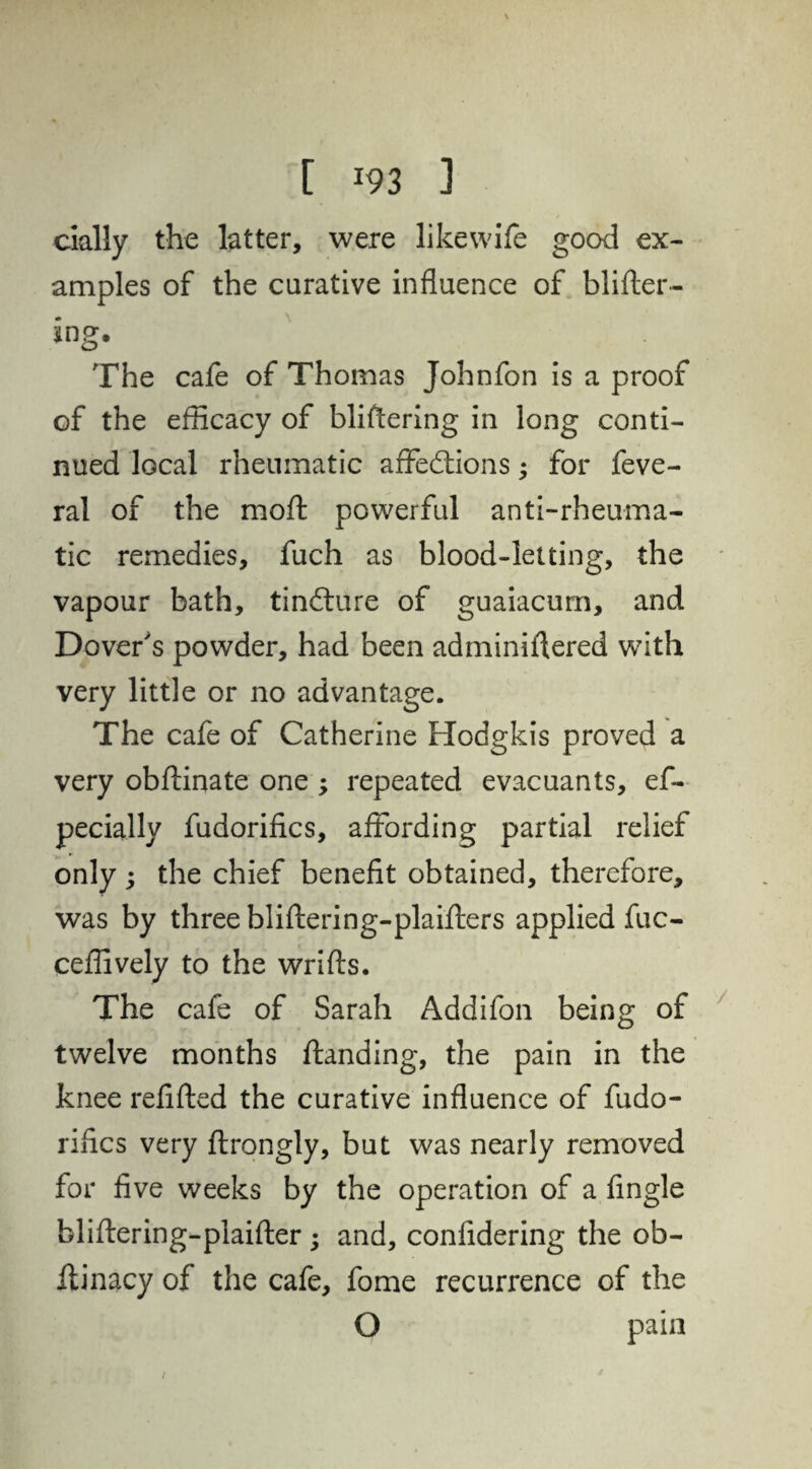 daily the latter, were likewife good ex¬ amples of the curative influence of blister¬ ing* The cafe of Thomas Johnfon is a proof of the efficacy of blistering in long conti¬ nued local rheumatic affections; for feve- ral of the mo ft powerful anti-rheuma¬ tic remedies, fuch as blood-letting, the vapour bath, tinCture of guaiacum, and Dover's powder, had been administered with very little or no advantage. The cafe of Catherine Hodgkis proved a very obftinate one ; repeated evacuants, ef- pecially fudorifics, affording partial relief only ; the chief benefit obtained, therefore, was by three bliftering-plaifters applied fuc- ceflively to the wrifts. The cafe of Sarah Addifon being of twelve months Standing, the pain in the knee refitted the curative influence of fudo¬ rifics very Strongly, but was nearly removed for five weeks by the operation of a fingle bliflering-plaifter ; and, confidering the ob¬ stinacy of the cafe, fome recurrence of the O pain