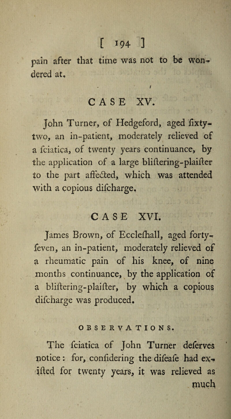 [ *94 3 pain after that time was not to be won¬ dered at, . i CASE XV. John Turner, of Hedgeford, aged fixty- two, an in-patient, moderately relieved of a fciatica, of twenty years continuance, by the application of a large bliftering-plaifter to the part affected, which was attended with a copious difcharge. CASE XVI. James Brown, of Ecclefhall, aged forty-? feven, an in-patient, moderately relieved of a rheumatic pain of his knee, of nine months continuance, by the application of a bliftering-plaifter, by which a copious difcharge was produced. OBSERVATIONS. The fciatica of John Turner deferves notice : for, confidering the difeafe had ex- ifted for twenty years, it was relieved as much