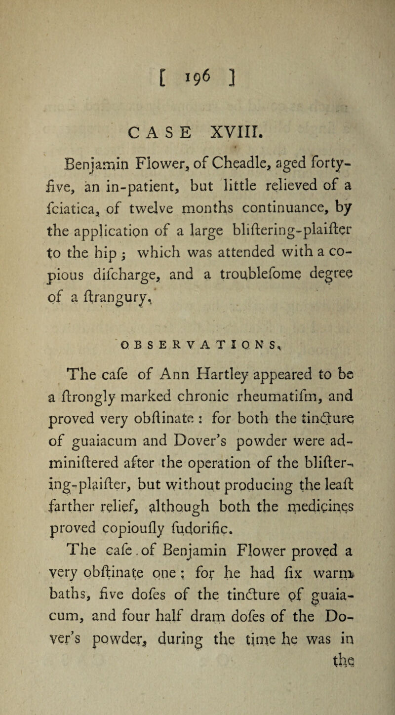 CASE XVIII. Benjamin Flower, of Cheadle, aged forty- five, an in-patient, bat little relieved of a fciatica, of twelve months continuance, by the application of a large bliftering-plaifter to the hip ; which was attended with a co¬ pious difcharge, and a troublefome degree of a ftrangury, OBSERVATIONS, The cafe of Ann Hartley appeared to be a ftrongly marked chronic rheumatifm, and proved very obftinate : for both the tindture of guaiacum and Dover’s powder were ad- miniftered after the operation of the blifter-* ing-plaifter, but without producing the lead: farther relief, although both the medicines proved copioufly fudorific. The cafe . of Benjamin Flower proved a very obftinate one ; for he had fix warm* baths, five dofes of the tindture of guaia¬ cum, and four half dram dofes of the Do¬ ver’s powder, during the time he was in the