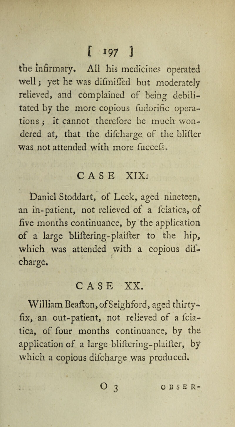 the infirmary* All his medicines operated well; yet he was difmifTed but moderately relieved, and complained of being debili¬ tated by the more copious fudorific opera¬ tions ; it cannot therefore be much won¬ dered at, that the difcharge of the blifter was not attended with more fuccefs. CASE XIX. Daniel Stoddart, of Leek, aged nineteen, an in-patient, not relieved of a fciatica, of five months continuance, by the application of a large bliflering-plaifter to the hip, which was attended with a copious dif¬ charge. CASE XX. William Beafton, of Seighford, aged thirty- fix, an out-patient, not relieved of a fcia¬ tica, of four months continuance, by the application of a large bliftering-plaifter, by which a copious difcharge was produced.