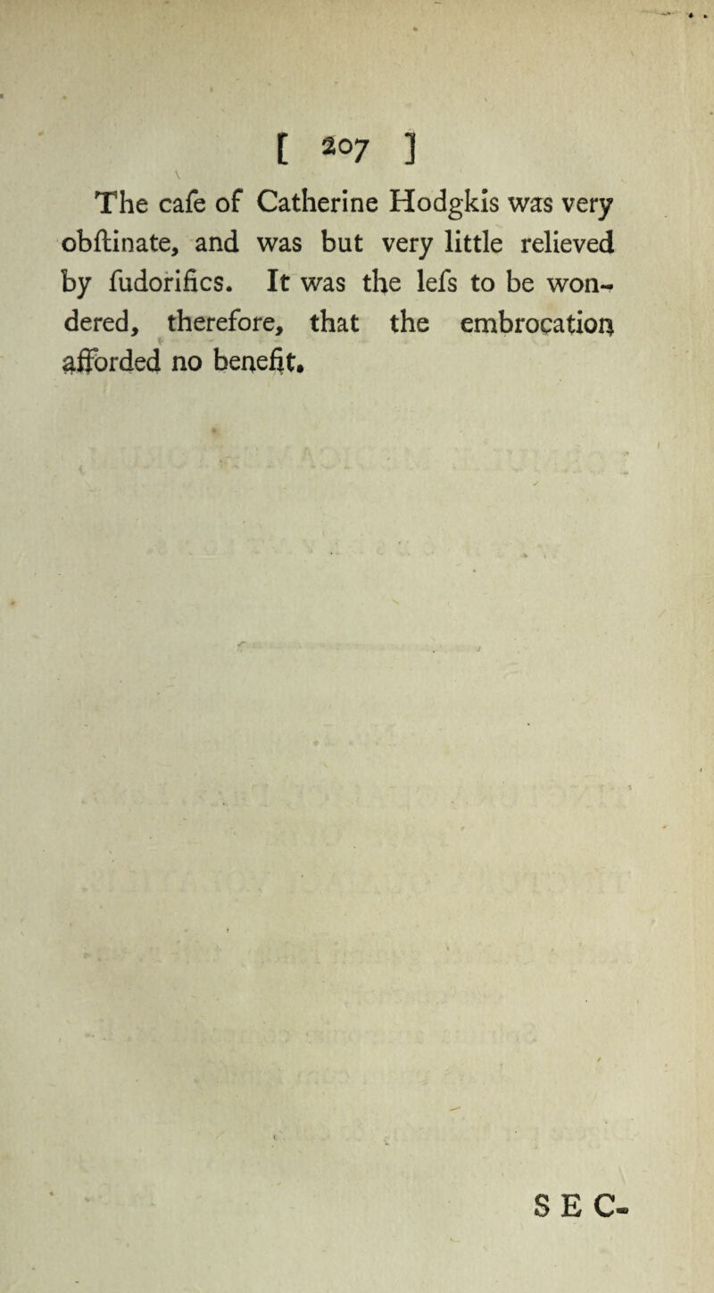 \ The cafe of Catherine Hodgkls was very obftinate, and was but very little relieved by fudorifics. It was the lefs to be won¬ dered, therefore, that the embrocation * afforded no benefit. SEC-