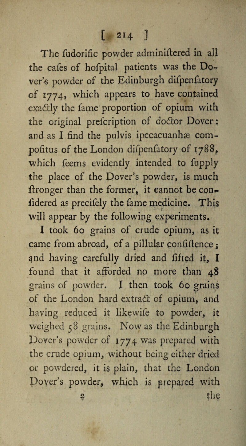 The fudorific powder adminiftered in all the cafes of hofpital patients was the Do¬ vers powder of the Edinburgh difpenfatory of 1774, which appears to have contained exactly the fame proportion of opium with the original prescription of doftor Dover: and as I find the pulvis ipecacuanhas com- pofitus of the London difpenfatory of 1788, which feems evidently intended to fupply the place of the Dover's powder, is much Stronger than the former, it cannot be con- fidered as precifely the fame medicine. This will appear by the following experiments. I took 60 grains of crude opium, as it came from abroad, of a pillular confidence; and having carefully dried and lifted it, I found that it afforded no more than 48 grains of powder. I then took 60 grains of the London hard extract of opium, and having reduced it like wife to powder, it weighed 58 grains. Now as the Edinburgh Dover's powder of 1774 was prepared with the crude opium, without being either dried or powdered, it is plain, that the London Dover’s powder, which is prepared with 2 the