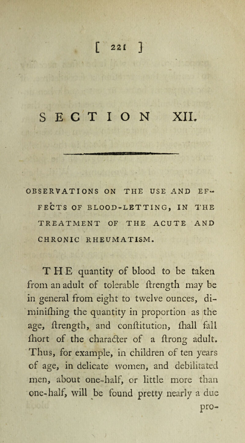 [ 22^ 3 SECTION XII. OBSERVATIONS ON THE USE AND EF¬ FECTS OF BLOOD-LETTING, IN THE TREATMENT OF THE ACUTE AND CHRONIC RHEUMATISM. THE quantity of blood to be taken from an adult of tolerable ftrength may be in general from eight to twelve ounces, di- m in idling the quantity in proportion as the age, ftrength, and confutation, fhall fall fhort of the character of a ftrong adult. Thus, for example, in children of ten years of age, in delicate women, and debilitated men, about one-half, or little more than one-half, will be found pretty nearly a due pro-