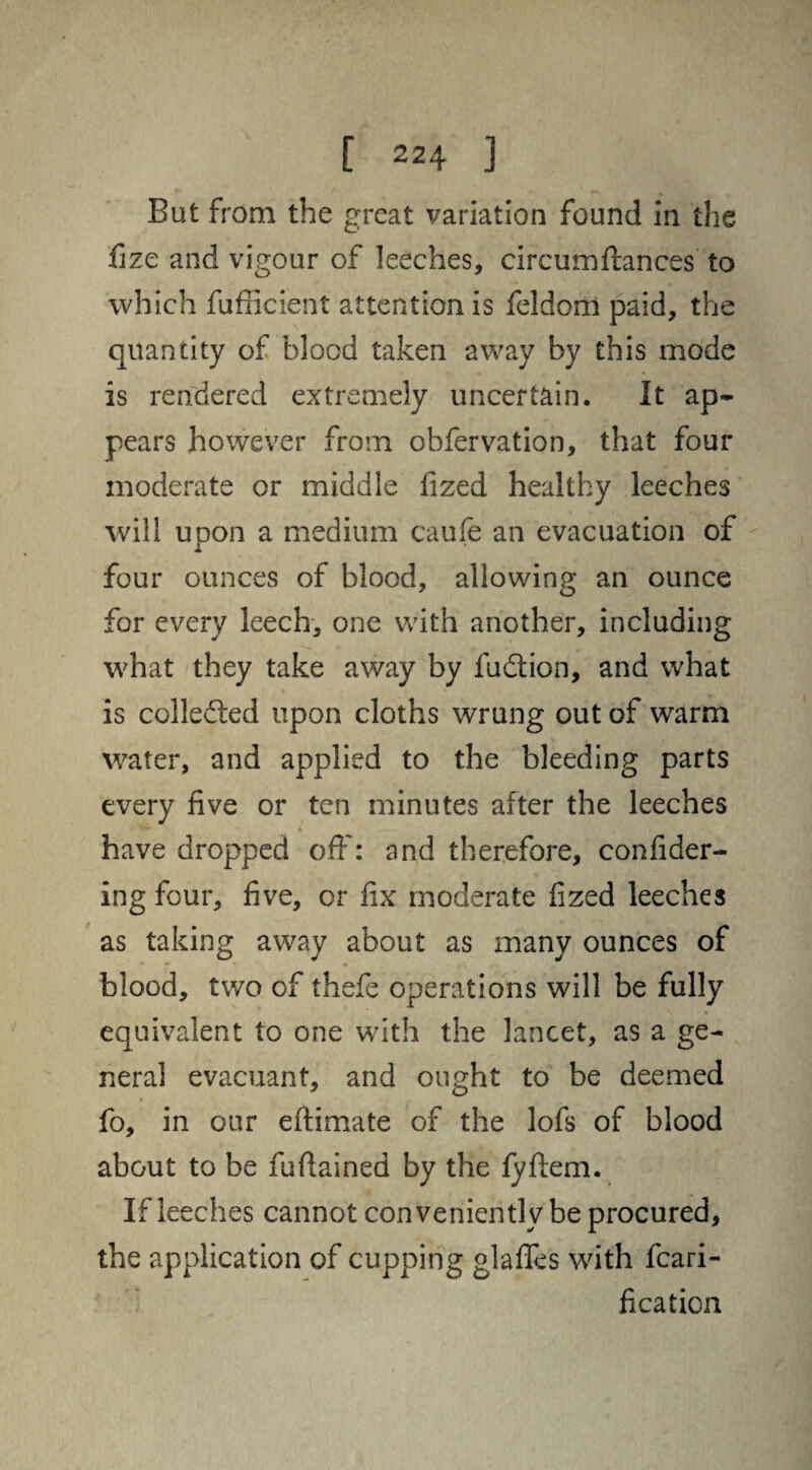 But from the great variation found in the fize and vigour of leeches, circumftances to which fufiicient attention is feldom paid, the quantity of blood taken away by this mode is rendered extremely uncertain. It ap¬ pears however from obfervation, that four moderate or middle fized healthy leeches will upon a medium caufe an evacuation of four ounces of blood, allowing an ounce for every leech, one with another, including what they take away by fudtion, and what is collected upon cloths wrung out of warm water, and applied to the bleeding parts every five or ten minutes after the leeches have dropped off: and therefore, confider¬ ing four, five, or fix moderate fized leeches as taking away about as many ounces of blood, two of thefe operations will be fully equivalent to one with the lancet, as a ge¬ neral evacuant, and ought to be deemed fo, in our eftimate of the lofs of blood about to be fuflained by the fyftem. If leeches cannot conveniently be procured, the application of cupping glaffes with fcari- fication