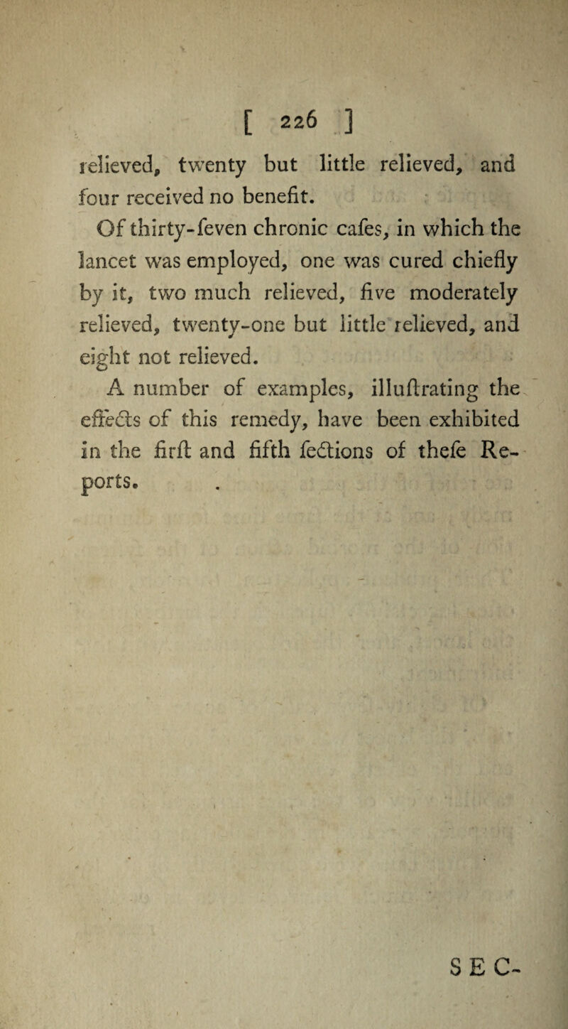 V [ 226 ] relieved, twenty but little relieved, and four received no benefit. Of thirty-feven chronic cafes, in which the lancet was employed, one was cured chiefly by it, two much relieved, five moderately relieved, twenty-one but little relieved, and eight not relieved. A number of examples, illuflrating the effects of this remedy, have been exhibited in the firft and fifth fedtions of thefe Re¬ ports, SEC-