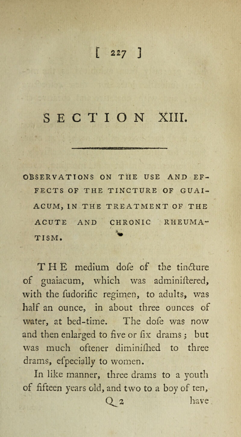 [ 2 £7 ] • • \ SECTION XIII. OBSERVATIONS ON THE USE AND EF¬ FECTS OF THE TINCTURE OF GUAI- ACUM, IN THE TREATMENT OF THE ACUTE AND CHRONIC RHEUMA¬ TISM. % THE medium dofe of the tindture of guaiacum, which was adminiftered, with the fudorific regimen, to adults, was half an ounce, in about three ounces of water, at bed-time. The dofe was now and then enlarged to five or fix drams; but was much oftener dim ini died to three drams, efpeciaily to women. In like manner, three drams to a youth of fifteen years old, and two to a boy of ten, 0^2 have.