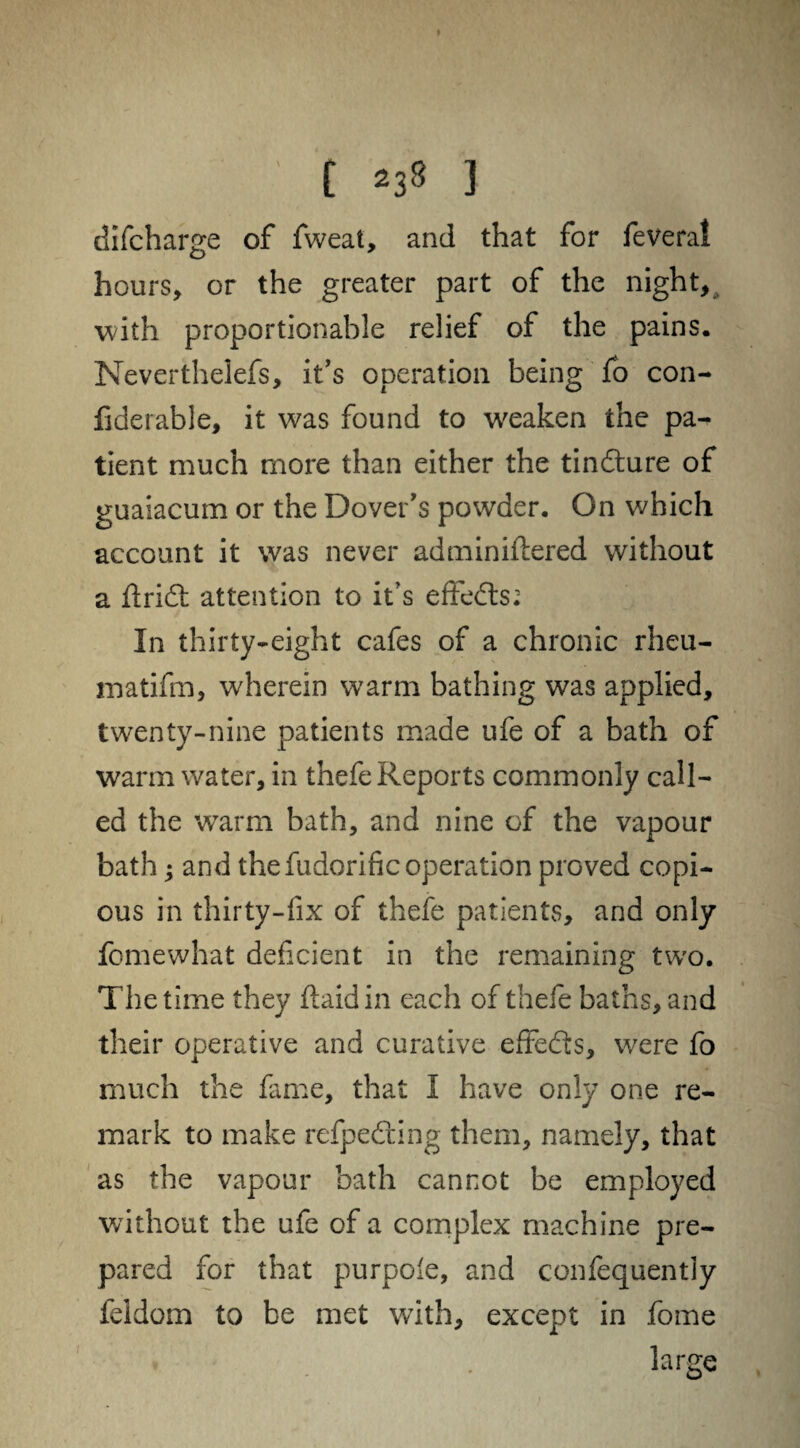 ' [ 238 3 difcharge of fweat, and that for feveral hours, or the greater part of the night, with proportionable relief of the pains. Neverthelefs, it’s operation being fo con- fiderable, it was found to weaken the pa¬ tient much more than either the tindure of guaiacum or the Dover's powder. On which account it was never adminiflered without a Arid: attention to it’s effeds: In thirty-eight cafes of a chronic rheu- matifm, wherein warm bathing was applied, twenty-nine patients made ufe of a bath of warm water, in thefe Reports commonly call¬ ed the warm bath, and nine of the vapour bath j and thefudorific operation proved copi¬ ous in thirty-fix of thefe patients, and only fomewhat deficient in the remaining two. The time they flaidin each of thefe baths, and their operative and curative effeds, were fo much the fame, that I have only one re¬ mark to make refpeding them, namely, that as the vapour bath cannot be employed without the ufe of a complex machine pre¬ pared for that purpole, and confequentiy feldom to be met with, except in fome large