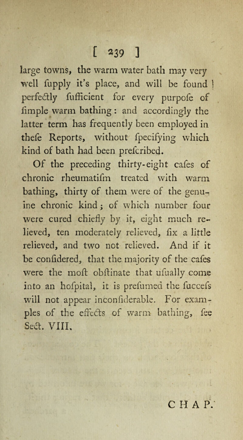 large towns, the warm water bath may very well fupply it's place, and will be found j perfectly fufficient for every purpofe of limple warm bathing: and accordingly the latter term has frequently been employed in thefe Reports, without fpecifying which kind of bath had been prefcribed. Of the preceding thirty-eight cafes of chronic rhenmatifm treated with warm bathing, thirty of them wrere of the genu¬ ine chronic kind; of which number four were cured chiefly by it, eight much re¬ lieved, ten moderately relieved, fix a little relieved, and two not relieved. And if it be confidered, that the majority of the cafes were the raoft obftinate that ufually come into an hofpital, it is prdumed the fuccefs will not appear inconfiderable. For exam¬ ples of the effedts of warm bathing, fee Sect. VIII. C H A P/