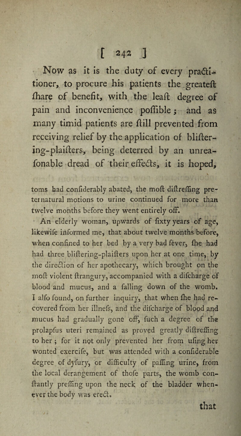 Now as it is the duty of every pra&U tioner, to procure his patients the greateft fhare of benefit, with the leaft degree of pain and inconvenience poffible; and as many timid patients are ftill prevented from receiving relief by the application of blifter- ing-plaifters, being deterred by an unrea- fonable dread of their effedts, it is hoped, \ toms had confiderably abated, the moft diftreffing pre¬ ternatural motions to urine continued for more than twelve months before they went entirely off. An elderly woman, upwards of fixty years of age, likewife informed me, that about twelve months before, when confined to her bed by a very bad fever, fhe had had three bliftering-plaifters upon her at one time, by the direction of her apothecary, which brought on the moft violent ftrangury, accompanied with a difcharge of blood and mucus, and a falling down of the womb. I alfo found, on further inquiry, that when ftie had re¬ covered from her illnefs, and the difcharge of blood and mucus had gradually gone off, fuch a degree of the prolapfus uteri remained as proved greatly diftreffing to her ; for it not only prevented her from ufing her wonted exercife, but was attended with a confiderable degree of dyfury, or difficulty of paffing urine, from the local derangement of thofe parts, the womb con- ftantly preffing upon the neck of the bladder when¬ ever the body was eredl. that