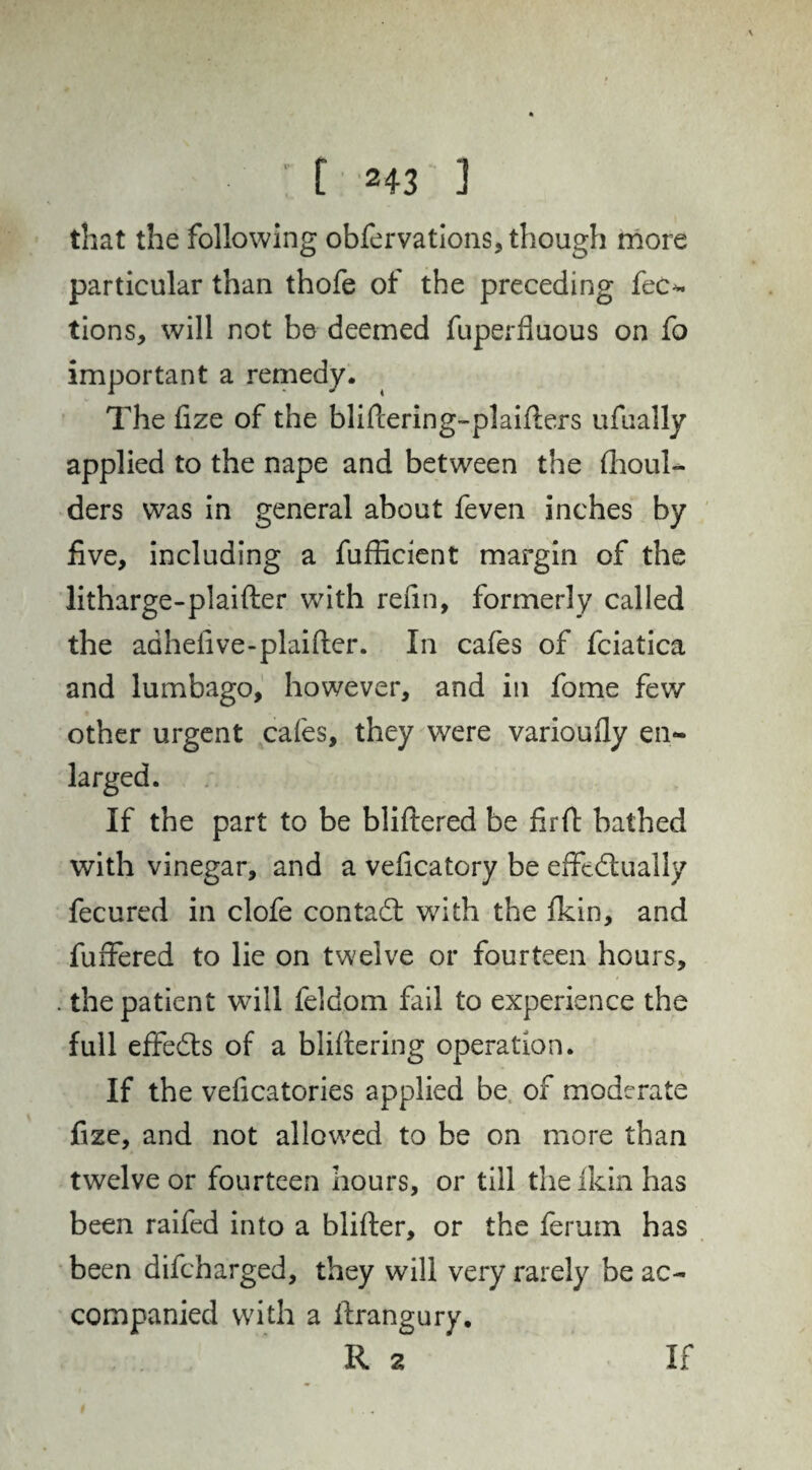 that the following obfervations, though more particular than thofe of the preceding fee*, tions, will not be deemed fuperfluous on fo important a remedy. The fize of the bliftering-plaifbrs ufually applied to the nape and between the flioul- ders was in general about feven inches by five, including a fufficient margin of the litharge-plaifter with refin, formerly called the adhefive-plaiftcr. In cafes of fciatica and lumbago, however, and in fome few other urgent cafes, they were varioufiy en~ If the part to be bliftered be firft bathed with vinegar, and a veficatory be effedtually fecured in clofe contacd with the fkin, and fuffered to lie on twelve or fourteen hours, the patient will feldom fail to experience the full effeds of a blifiering operation. If the veficatories applied be of moderate fize, and not allowed to be on more than twelve or fourteen hours, or till theikin has been raifed into a blifter, or the ferum has been difeharged, they will very rarely be ac¬ companied with a firangury. R 2 If