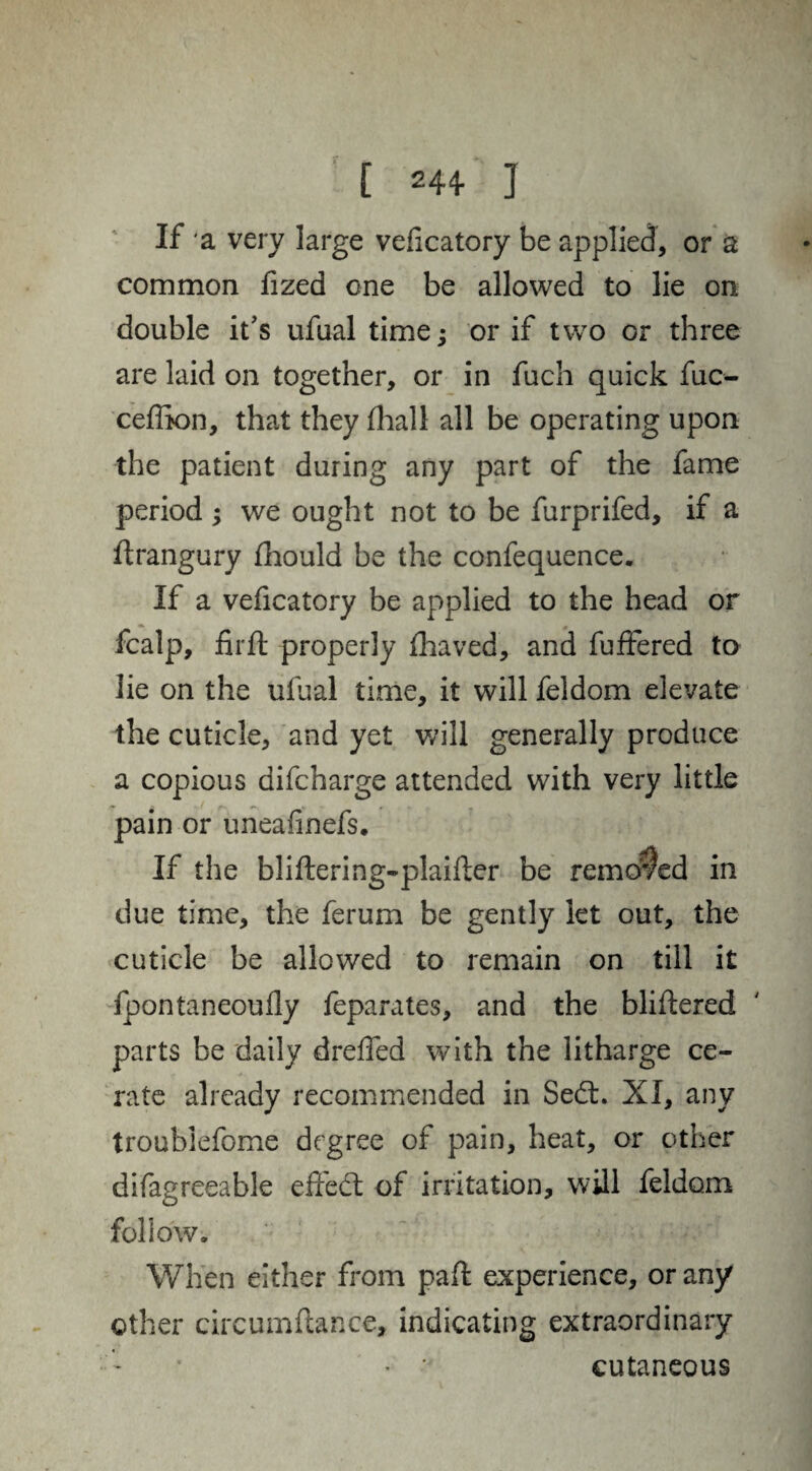 If a very large veficatory be applied, or a common fized one be allowed to lie on double it's ufual time; or if two or three are laid on together, or in fuch quick fuc- ceffion, that they (hall all be operating upon the patient during any part of the fame period ; we ought not to be furprifed, if a ftrangury fhould be the confequence. If a veficatory be applied to the head or fcalp, fir ft properly fhaved, and fuftered to lie on the ufual time, it will feldom elevate the cuticle, and yet will generally produce a copious difcharge attended with very little pain or uneafinefs. If the bliftering-plaifter be removed in due time, the ferum be gently let out, the cuticle be allowed to remain on till it fpontaneoufly feparates, and the bliftered parts be daily drefied with the litharge ce¬ rate already recommended in Sedt. XI, any troublefome degree of pain, heat, or other difagreeable effect of irritation, will feldom follow. When either from paft experience, or any other circumftance, indicating extraordinary • • cutaneous