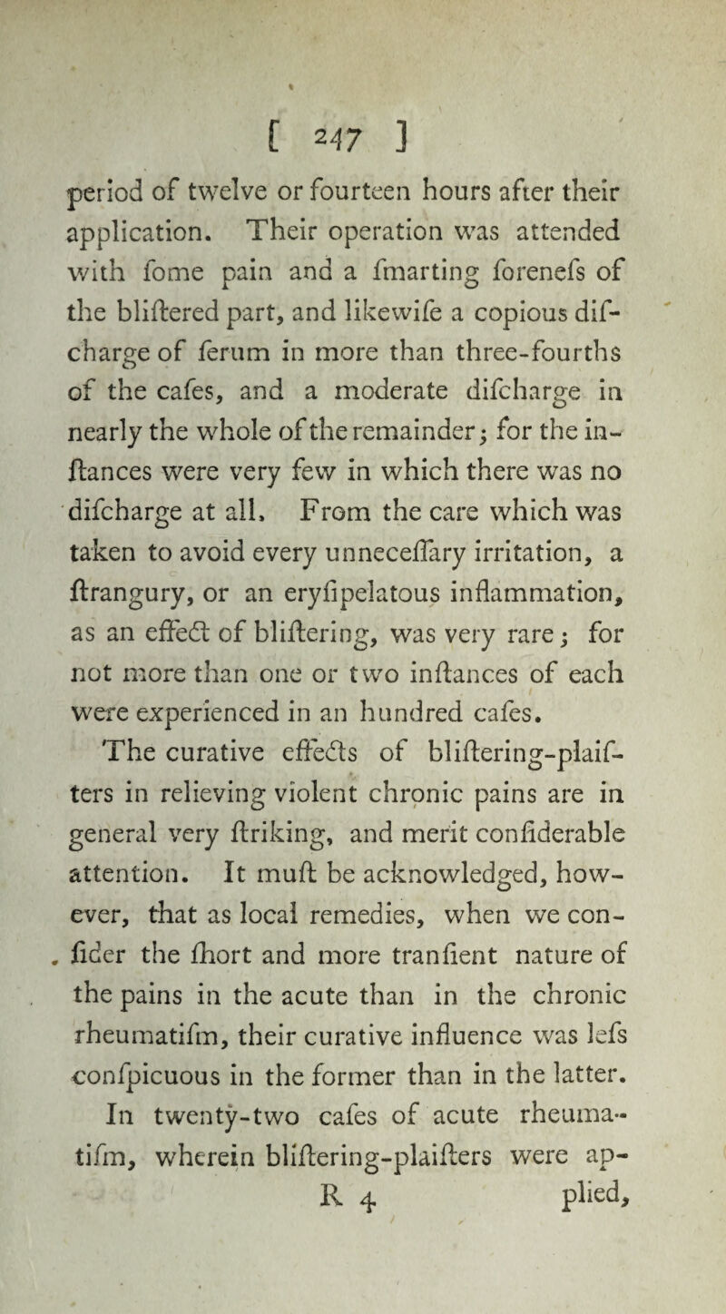 period of twelve or fourteen hours after their application. Their operation was attended with feme pain and a fmarting forenefs of the bliftered part, and like wife a copious dis¬ charge of ferum in more than three-fourths of the cafes, and a moderate difcharge in nearly the whole of the remainder; for the in- ftances were very few in which there was no difcharge at all. From the care which was taken to avoid every unneceffary irritation, a ftrangury, or an eryfipelatous inflammation, as an efFedt of bliflering, was very rare; for not more than one or two inflances of each were experienced in an hundred cafes. The curative effects of bliflering-plaif- ters in relieving violent chronic pains are in general very finking, and merit confiderable attention. It muft be acknowledged, how¬ ever, that as local remedies, when we con- , fider the fhort and more tranfient nature of the pains in the acute than in the chronic rheumatifm, their curative influence was lefs confpicuous in the former than in the latter. In twenty-two cafes of acute rheuina- tifm, wherein bliflering-plaiflers were ap- R 4 plied.