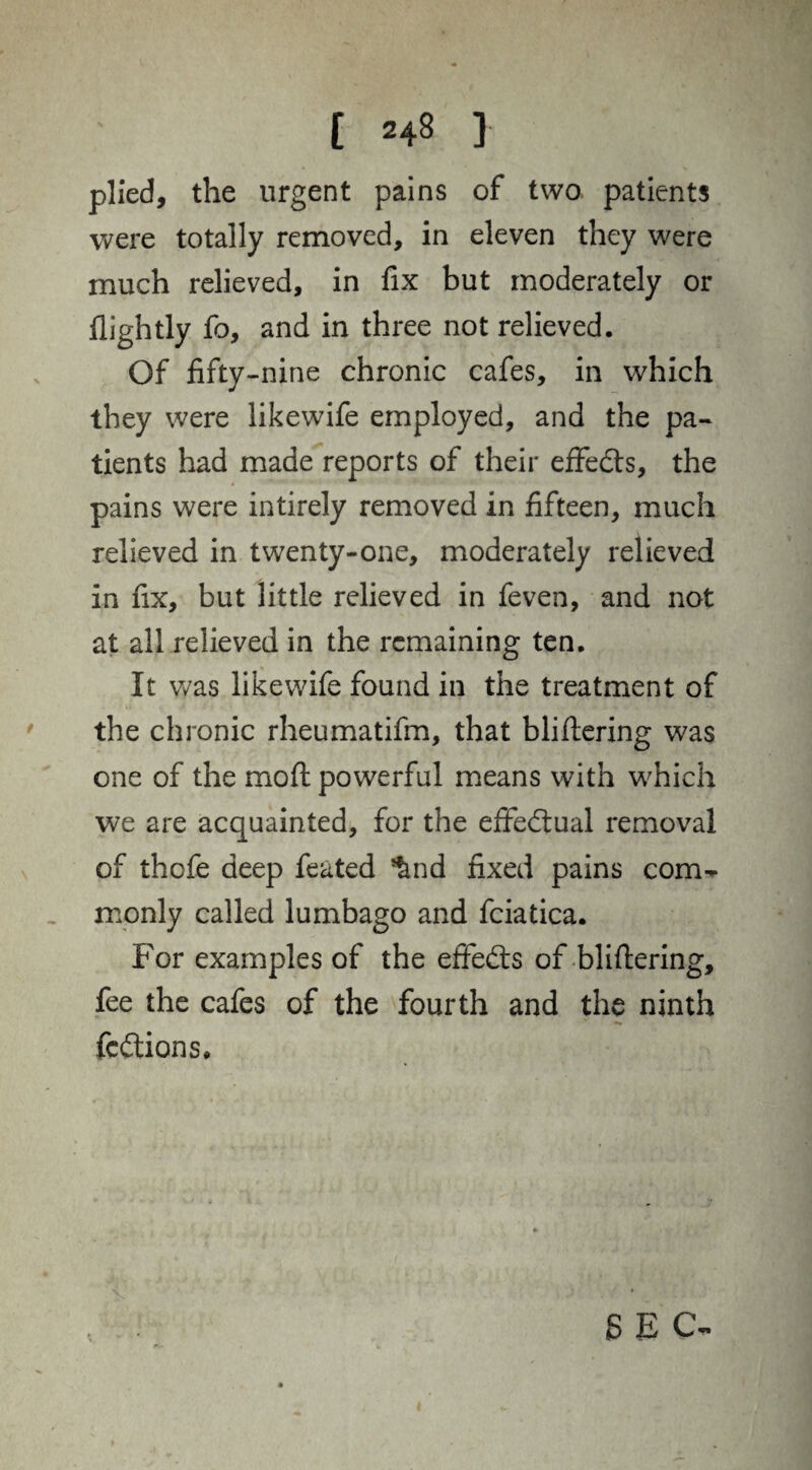 plied, the urgent pains of two patients were totally removed, in eleven they were much relieved, in fix but moderately or llightly fo, and in three not relieved. Of fifty-nine chronic cafes, in which they were likewife employed, and the pa¬ tients had made reports of their effedts, the pains were intirely removed in fifteen, much relieved in twenty-one, moderately relieved in fix, but little relieved in feven, and not at all relieved in the remaining ten. It was likewife found in the treatment of the chronic rheumatifm, that blifiering was one of the mod powerful means with which we are acquainted, for the effectual removal of thofe deep feated *&nd fixed pains com¬ monly called lumbago and fciatica. For examples of the effedts of blifiering, fee the cafes of the fourth and the ninth fedtions. V SEC-