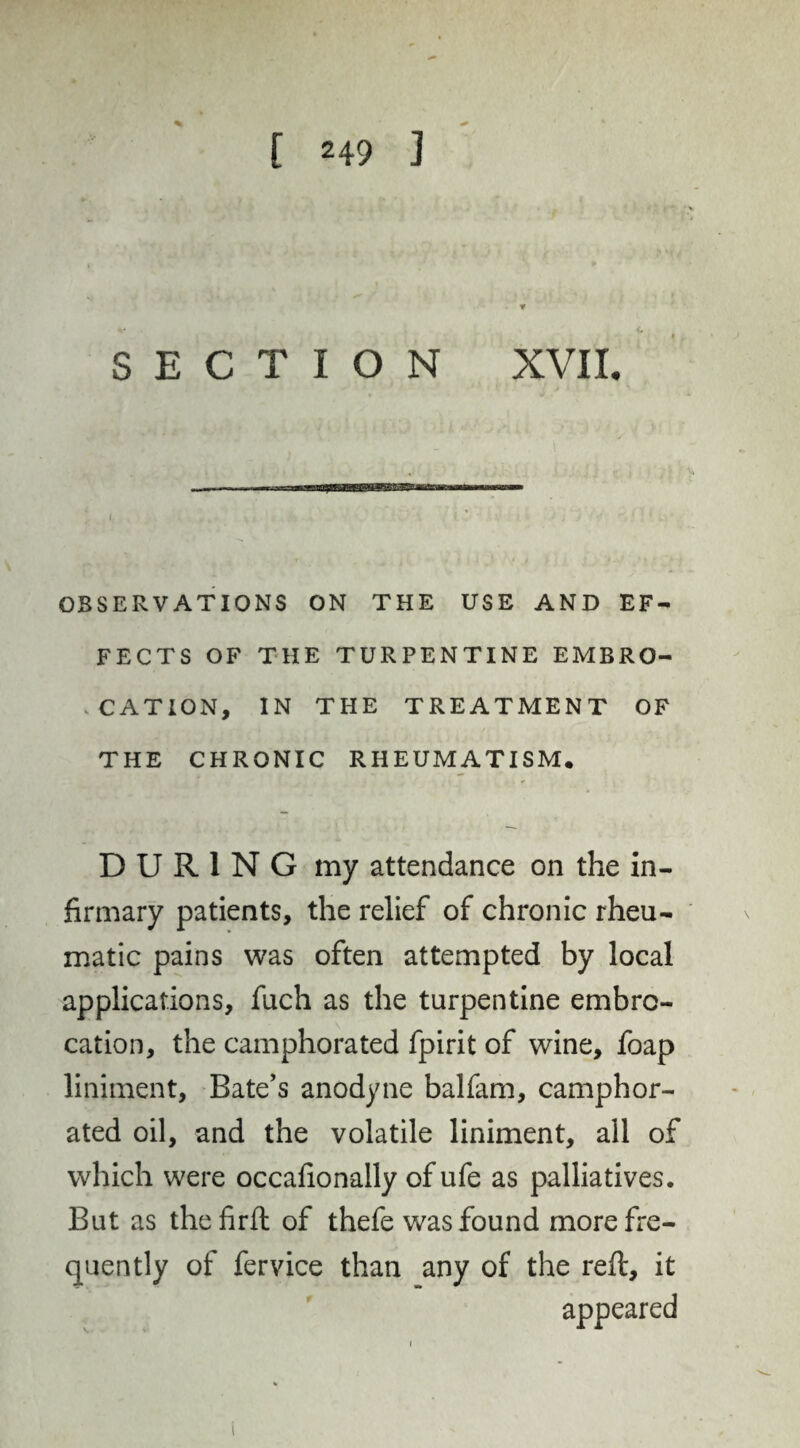 SECTION XVII. OBSERVATIONS ON THE USE AND EF¬ FECTS OF THE TURPENTINE EMBRO¬ CATION, IN THE TREATMENT OF THE CHRONIC RHEUMATISM* DURING my attendance on the in¬ firmary patients, the relief of chronic rheu¬ matic pains was often attempted by local applications, fuch as the turpentine embro¬ cation, the camphorated fpirit of wine, foap liniment. Bate’s anodyne balfam, camphor¬ ated oil, and the volatile liniment, all of which were occafionally of ufe as palliatives. But as the firft of thefe was found more fre¬ quently of fervice than any of the reft, it appeared V.