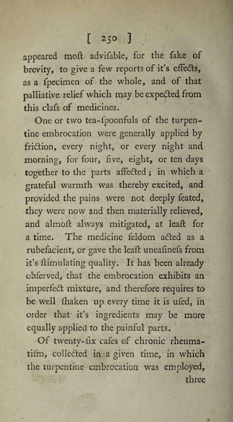 [ 25° .3 appeared moft advifable, for the fake of brevity, to give a few reports of it's efteds, as a fpecimen of the whole, and of that palliative relief which may be expeded from this clafs of medicines. One or two tea-fpoonfuls of the turpen¬ tine embrocation were generally applied by fridion, every night, or every night and morning, for four, five, eight, or ten days together to the parts affeded; in which a grateful warmth was thereby excited, and provided the pains were not deeply feated, they were now and then materially relieved, and almoft always mitigated, at lead for a time. The medicine feldom aded as a rubefacient, or gave the lead uneadnefs from it’s dimulating quality. It has been already obferved, that the embrocation exhibits an imperfed mixture, and therefore requires to be well fhaken up every time it is ufed, in order that it’s ingredients may be more equally applied to the painful parts. Of twenty-fix cafes of chronic rheuma- tifm, colieded in a given time, in which the turpentine embrocation was employed, three