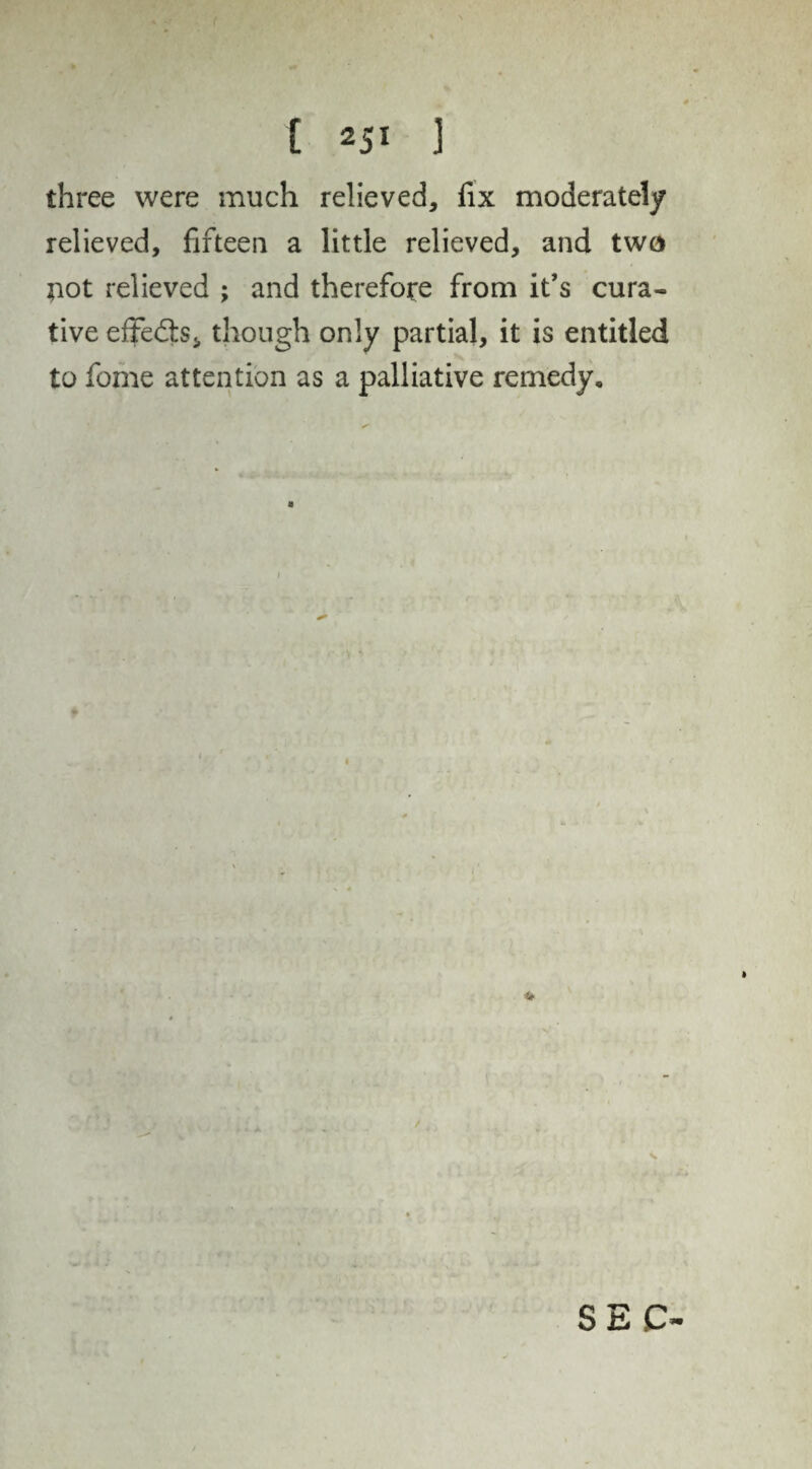 three were much relieved, fix moderately relieved, fifteen a little relieved, and two not relieved ; and therefore from it’s cura¬ tive effects, though only partial, it is entitled to fome attention as a palliative remedy.