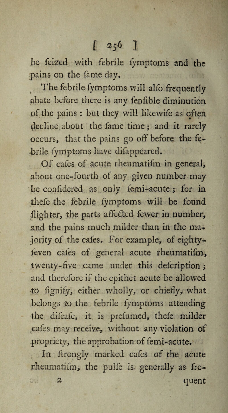 be feized with febrile fymptoms and the pains on the fame day. The febrile fymptoms will alfo frequently abate before there is any fejnfible diminution of the pains : but they will likewife as often decline about the fame time; and it rarely occurs, that the pains go off before the fe¬ brile fymptoms have difappeared. Of cafes of acute rheumatifm in general, about one-fourth of any given number may be confidered as only femi-acute; for in thefe the febrile fymptoms will be found flighter, the parts affedted fewer in number, and the pains much milder than in the jority of the cafes. For example, of eighty- feven cafes of general acute rheumatifm, twenty-five came under this defcription; and therefore if the epithet acute be allowed to fignify, either wholly, or chiefly, what belongs to the febrile fymptoms attending the difeafe, it is prefumed, thefe milder cafes may receive, without any violation of propriety, the approbation of femi-acute. In ftrongly marked cafes of the acute rheumatifm, the puife is- generally as fre- 12, quent