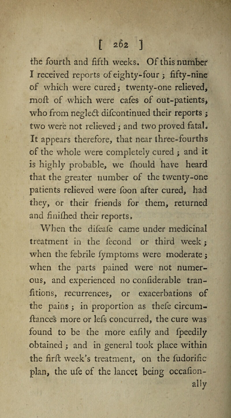 the fourth and fifth weeks. Of this number' I received reports of eighty-four ; fifty-nine of which were cured; twenty-one relieved, moft of which were cafes of out-patients* who from negledt difcontinued their reports ; two were not relieved; and two proved fatal * It appears therefore, that near three-fourths of the whole were completely cured ; and it is highly probable, we fhould have heard that the greater number of the twenty-one patients relieved were foon after cured, had they, or their friends for them, returned and fiiiilhed their reports. When the difeafe came under medicinal treatment in the fecond or third week; when the febrile fymptoms were moderate; when the parts pained were not numer¬ ous, and experienced no confiderable tran- fitions, recurrences, or exacerbations of the pains; in proportion as thefe circum- ftances more or lefs concurred, the cure was found to be the more eafily and fpeedily obtained ; and in general took place within the firft week’s treatment, on the fudorific plan, the ufe of the lancet being occafion- ally