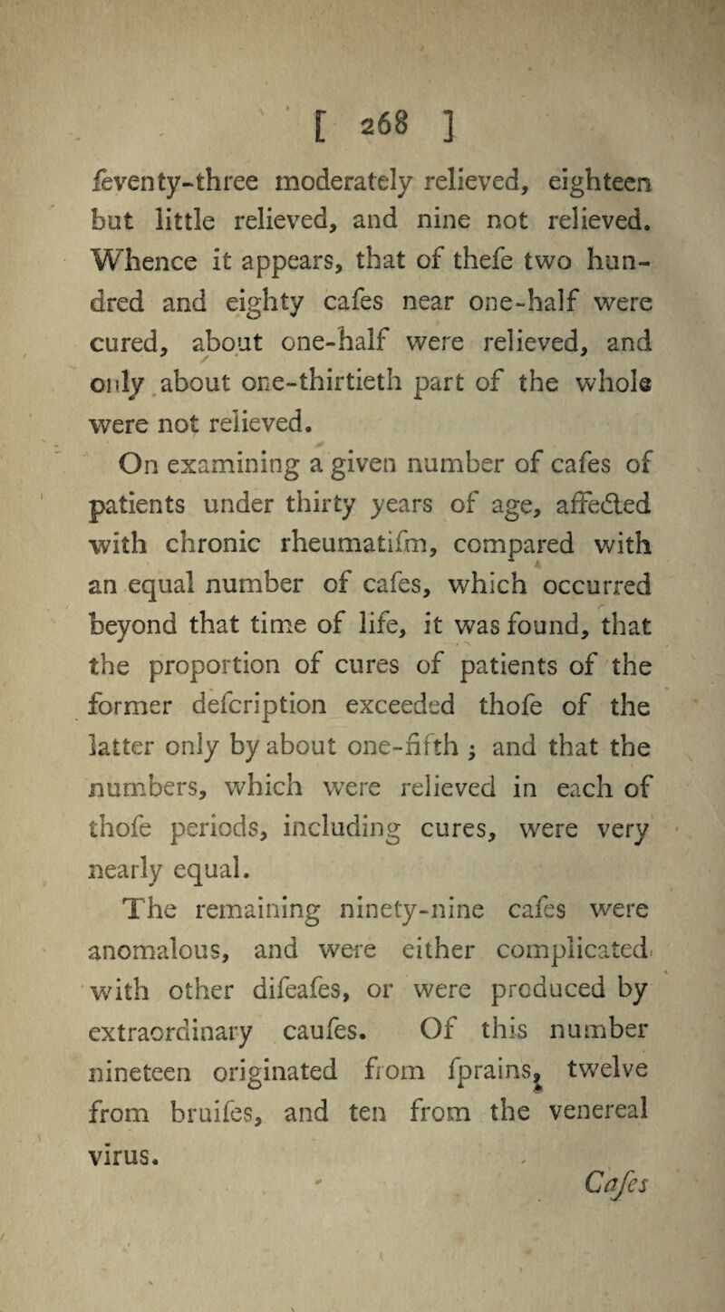 feventy-three moderately relieved, eighteen bet little relieved, and nine not relieved. Whence it appears, that of thefe two hun¬ dred and eighty cafes near one-half were cured, about one-half were relieved, and only about one-thirtieth part of the whole were not relieved. On examining a given number of cafes of patients under thirty years of age, affedled with chronic rheumatifm, compared with an equal number of cafes, which occurred beyond that time of life, it was found, that the proportion of cures of patients of the former defcription exceeded thofe of the latter only by about one-fifth ; and that the numbers, which were relieved in each of thofe periods, including cures, were very nearly equal. The remaining ninety-nine cafes were anomalous, and were either complicated, with other difeafes, or were produced by extraordinary caufes. Of this number nineteen originated from fprains, twelve from bruifes, and ten from the venereal virus. Cafes