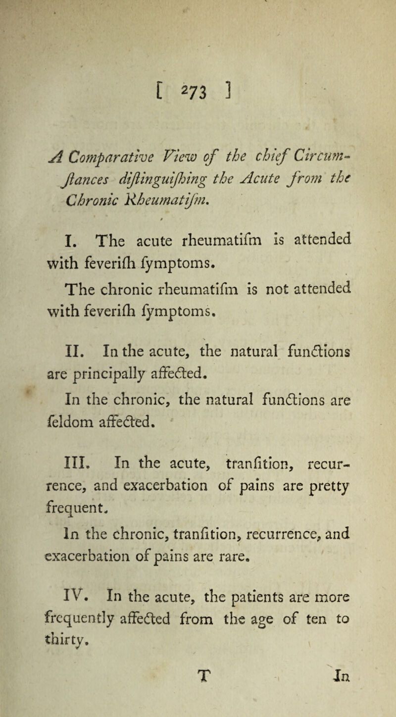 A Comparative View of the chief Circuni- fances dift ingulfing the Acute from the Chronic Rheumatifm. p I. The acute rheumatifm is attended with feverifii fymptoms. The chronic rheumatifm is not attended with feverifh fymptoms. ■» II. In the acute, the natural fundtions are principally affedted. In the chronic, the natural fundtions are feldom affedted. III. In the acute, tranfition, recur¬ rence, and exacerbation of pains are pretty frequent. In the chronic, tranfition, recurrence, and ( exacerbation of pains are rare. IV. In the acute, the patients are more frequently affedted from the age of ten to thirty. v