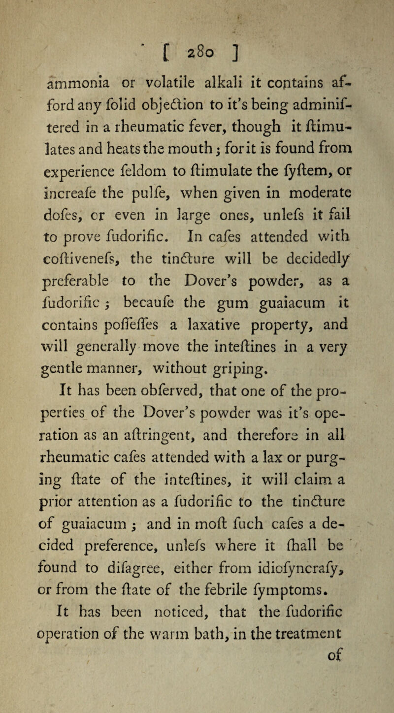 ammonia or volatile alkali it contains af¬ ford any folid obje&ion to it’s being adminif- tered in a rheumatic fever, though it ftimu- lates and heats the mouth; for it is found from experience feldom to ftimulate the fyftem, or increafe the pulfe, when given in moderate dofes, or even in large ones, unlefs it fail to prove fudorific. In cafes attended with coftivenefs, the tindlure will be decidedly preferable to the Dover's powder, as a fudorific; becaufe the gum guaiacum it contains pofleffes a laxative property, and will generally move the inteftines in a very gentle manner, without griping. It has been obferved, that one of the pro¬ perties of the Dover's powder was it’s ope¬ ration as an aftringent, and therefore in all rheumatic cafes attended with a lax or purg¬ ing ftate of the inteftines, it will claim a prior attention as a fudorific to the tin&ure of guaiacum ; and in moft fuch cafes a de¬ cided preference, unlefs where it fhall be found to difagree, either from idiofyncrafy, or from the flate of the febrile fymptoms. It has been noticed, that the fudorific operation of the warm bath, in the treatment of