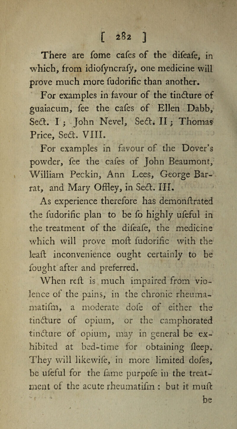 There are fome cafes of the difeafe, in which, from idiofyncrafy, one medicine will prove much more fudorific than another. For examples in favour of the tindure of guaiacum, fee the cafes of Ellen Dabb, Sed. I ; John Nevel, Sed. II; Thomas Price, Sed. VIII. For examples in favour of the Dover's powder, fee the cafes of John Beaumont, William Peckin, Ann Lees, George Bar- rat, and Mary Offley, in Sed. III. As experience therefore has demonftrated the fudorific plan to be fo highly ufeful in the treatment of the difeafe, the medicine which will prove mo ft fudorific with the leaft inconvenience ought certainly to be fought after and preferred. When reft is much impaired from vio¬ lence of the pains, in the chronic rheuma¬ ma tifm, a moderate dole of either the tindure of opium, or the camphorated tindure of opium, may in general be ex¬ hibited at bed-time for obtaining fleep. They will likewife, in more limited dofes, be ufeful for the fame purpofe in the treat¬ ment of the acute rheumatifm : but it muft ’■ be