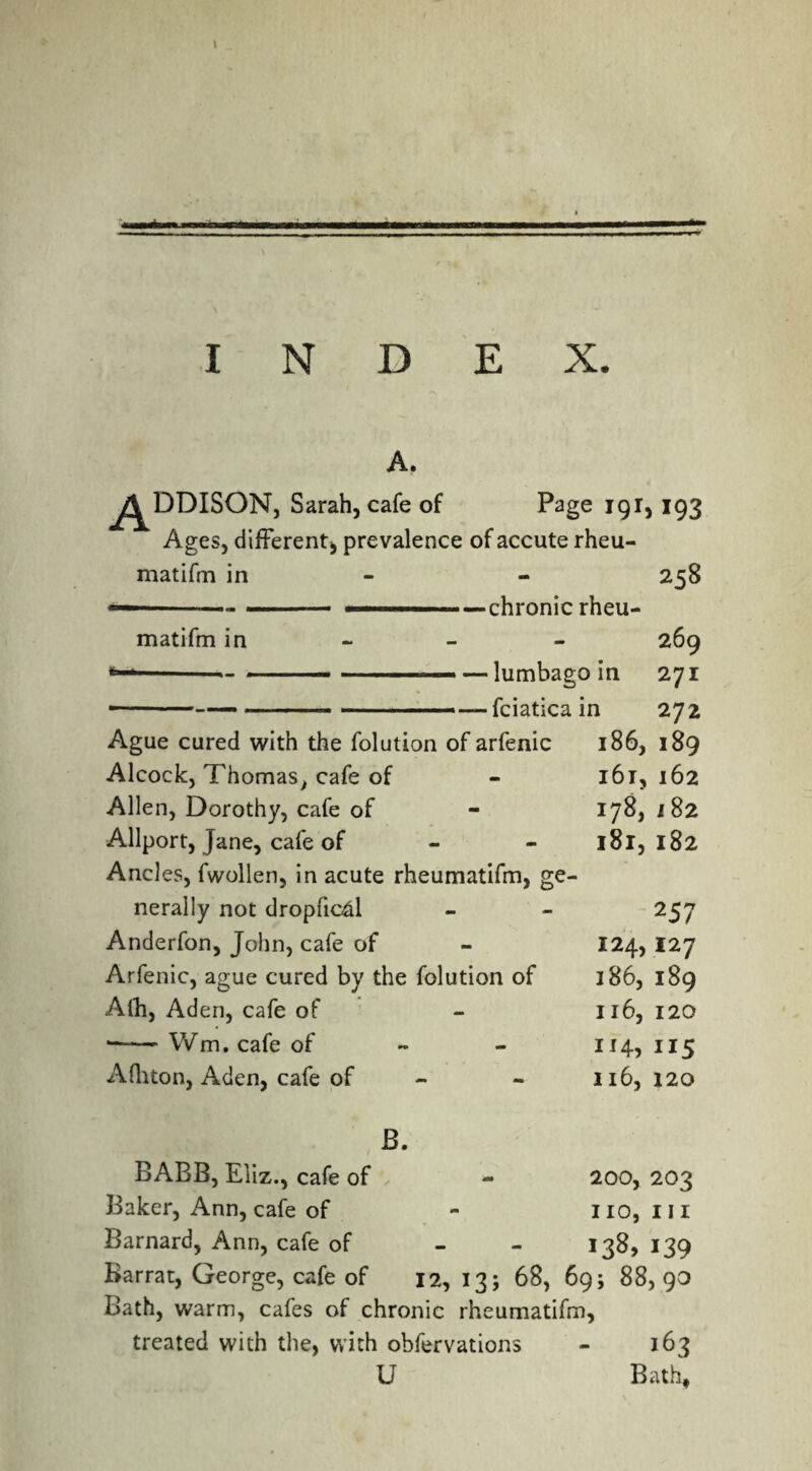 I INDEX. A. ^^DDISON, Sarah, cafe of Page 191,193 Ages, different, prevalence of accute rheu¬ matifm in - 258 ■ chronic rheu- 269 lumbago in 271 fciatica in 272 Ague cured with the folution of arfenic 186, 189 Alcock, Thomas, cafe of - 161,162 Allen, Dorothy, cafe of - 178, 182 matifm in - • Allport, jane, cafe of Andes, fwollen, in acute rheumatifm, ge¬ nerally not dropficd Anderfon, John, cafe of Arfenic, ague cured by the folution of Afh, Aden, cafe of •-- Wm. cafe of Aditon, Aden, cafe of - 181, 182 2 57 124,127 186, 189 116, 120 1 115 116, 120 B. BABB, Eliz., cafe of Baker, Ann, cafe of Barnard, Ann, cafe of Bath, warm, cafes of chronic rheumatifm, treated with the, with obfervations - 163 U Bath, 200, 203 no, III 138,139