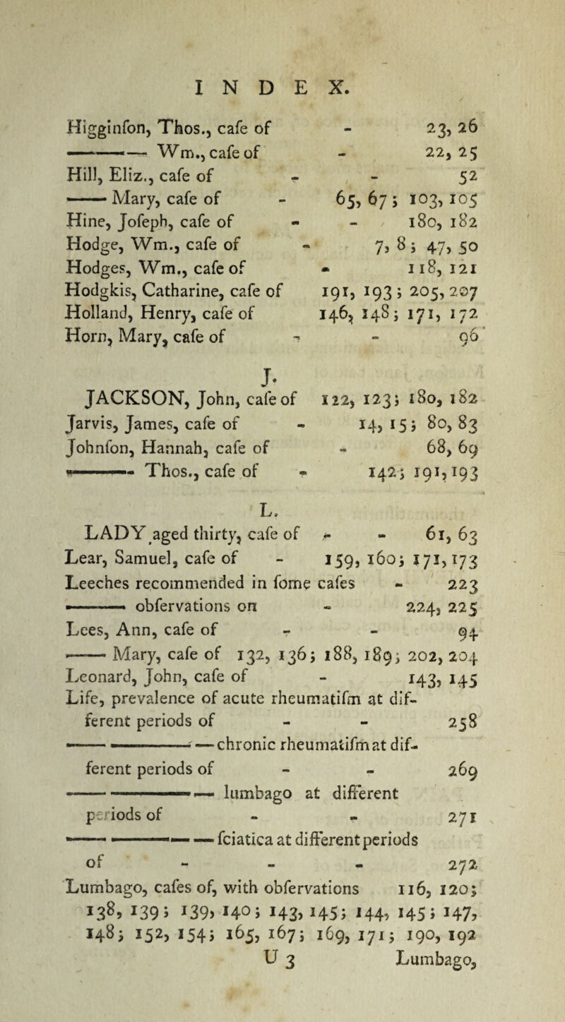 Higginfon, Thos., cafe of ■— -— Wm,, cafe of Hill, Eliz., cafe of — Mary, cafe of Hine, Jofepb, cafe of Hodge, Wm., cafe of Hodges, Wm., cafe of Hodgkis, Catharine, cafe of Holland, Henry, cafe of Horn, Mary, cafe of 23,26 22, 25 ' - S* 65. 67; «°3> I0S l80, l82 7> 8 5 47> SO - I l8, 121 IQI, I93; 205,207 I46, 1483 171, 172 f * 00 J. JACKSON, John, cafe of Jarvis, James, cafe of Johnfon, Hannah, cafe of ...—- Thos., cafe of 122, I23j l8o, 182 15 i 80, 83 68, 69 1425 191,193 L, LADY aged thirty, cafe of - - 61, 63 Lear, Samuel, cafe of - 159, 1603 171,173 Leeches recommended in fome cafes - 223 ■-obfervations on « 224, 225 Lees, Ann, cafe of - 94 -Mary, cafe of 132, 136; 188, 1893 202, 204 Leonard, John, cafe of - 143, 145 Life, prevalence of acute rheumatifm at dif¬ ferent periods of — -— ■—chronic rheumatifm at dif¬ ferent periods of 258 269 ...,— lumbago at different periods of - - 271 --- ——■— — fciatica at different periods of 272 Lumbago, cafes of, with obfervations 116, 120; L38> *39> *39> > i43>J45; i44> *45* J47> 1483 152, 1543 165, 1673 169, 1713 190, 192 U 3 Lumbago,