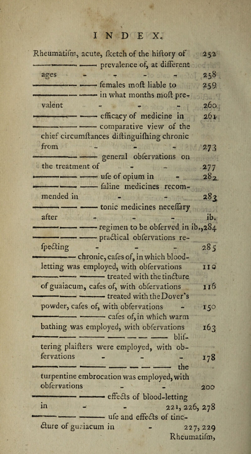 Rheumatifm, acute, fketch of the hiftory of 252 —~——---prevalence of, at different ages - - - -* 258 ' ---— females moll liable to 259 ■ »■■■ — — in what months mod; pre¬ valent - 260, — ■ ■ ■■— — efficacy of medicine in 26 \ — -* comparative view of the chief circumftances diftinguifhing chronic from - - - 273 — - ——■■ ■ - general obfervations on the treatment of - _ 277 »--ufe 0f opium in - 282 — .-faline medicines recom¬ mended in 283 — . ■— —.- tonic medicines necelfary after - - ib. -regimen to be obferved in ib.,284 ■ ---practical obfervations re- fpe&ing - - 285 — . — chronic, cafes of, in which blood¬ letting was employed, with obfervations HO -- --treated with the tinture ofguaiacum, cafes of, with obfervations 116 --*-— treated with theDover’s powder, cafes of, with obfervations - 150 -cafes of,in which warm bathing was employed, with obfervations 163 ------blif- tering plaifters were employed, with ob¬ fervations - _ - 178 — --*-the turpentine embrocation was employed, with obfervations - - 200 — — -.■ effects of blood-letting in 221,226,278 --—-ufe ancj effe£fs 0f tinc¬ ture of guriacum in - 227, 229 Rheumatifm,