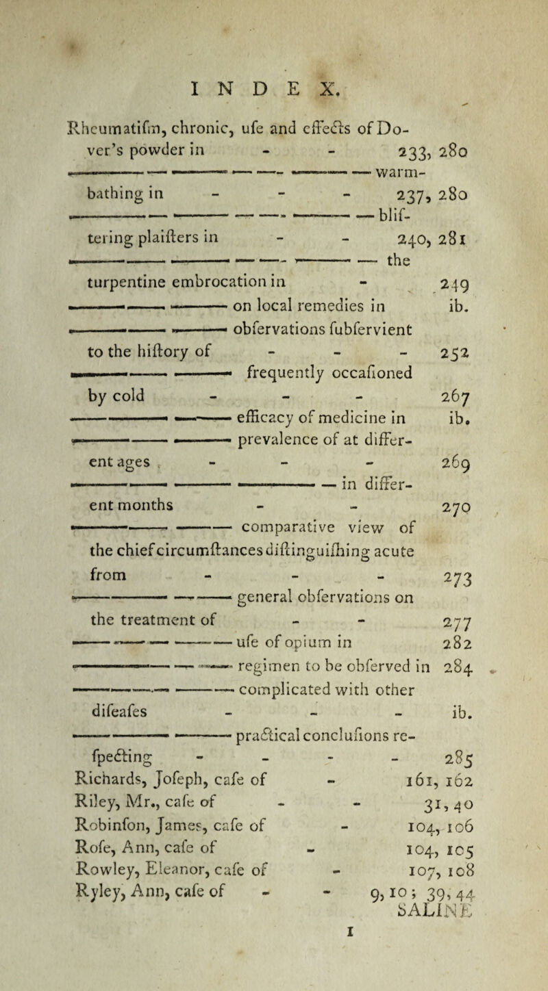 Rheum atifm, chronic, ufe and cffedis of Do¬ ver’s powder in - - 233, 280 ...--— . ... 1—--—-warm¬ bathing in tei ing plaifters in 237, 280 — blif- 240, 281 — the turpentine embrocation in --— - ■ - — - on local remedies in ,, .... ■— obfervations fubfervient to the hiftory of by cold ent ages frequently occafioned efficacy of medicine in prevalence of at differ- the treatment of difeafes 249 ib. 252 267 ib. 269 270 273 - “ 277 ufe of opium in 282 regimen to be obferved in 284 • complicated with other ib. practical conclufions re- - ..— .— in differ¬ ent months -----comparative view of the chiefcircumftancesdiPdn^uilliins acute O O from - general obfervations on fpedfinj Richards, Jofeph, cafe of Riley, Mr., cafe of Robinfon, James, cafe of Rofe, Ann, cafe of Rowley, Eleanor, cafe of Ryley, Ann, cafe of 285 161, 162 31* 4° 104, 106 104, 1C5 107, 108 9?10» 39.44 SALINE