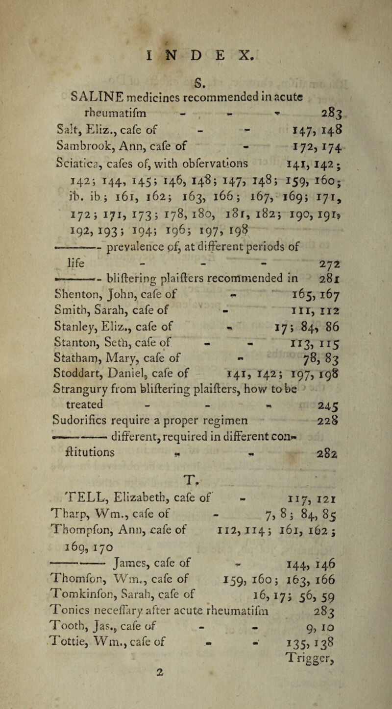 S. SALINE medicines recommended in acute rheumatifm - - 283 Salt, Eliz., cafe of - - 147,148 Sambrook, Ann, cafe of - 172, 174 Sciatica, cafes of, with obfervations 141, 142; 142; 144, 145; 146, 14$; 147, 148; 159, 160; ib. ib 5 161, 162; 163, 166; 167, 1695 171, 1725171,1735178,180, 181,1825 190,191, 192, 1935 194; 1965 197, 198 ——-prevalence of, at different periods of life - 272 —— - bliftering plaifters recommended in 281 Shenton, John, cafe of Smith, Sarah, cafe of Stanley, Eliz., cafe of Stanton, Seth, cafe of Statham, Mary, cafe of - 165, 167 ill, 1x2 - 175 84, 86 JI3> 115 78.83 141,142; 197,198 Stoddart, Daniel, cafe of Strangury from bliftering plaifters, how to be treated - 245 Sudorifics require a proper regimen 228 --different, required in different con- ftitutions * - 282 117, 121 7, 8 ; 84, 85 II2,JI45 l6l, 162 5 T. TELL, Elizabeth, cafe of Tharp, Wm., cafe of Thompfon, Ann, cafe of 169, 170 --—- James, cafe of ~ 144, 146 Thomfon, Wm,, cafe of 159, 1605 163, 166 Tomkinfon, Sarah, cafe of 36,175 56, 59 Tonics neceffary after acute rheumatifm 283 Tooth, Jas,5 cafe of - - 9, 10 Tottie, Wm., cafe of - - 135, 138 Trigger, 2