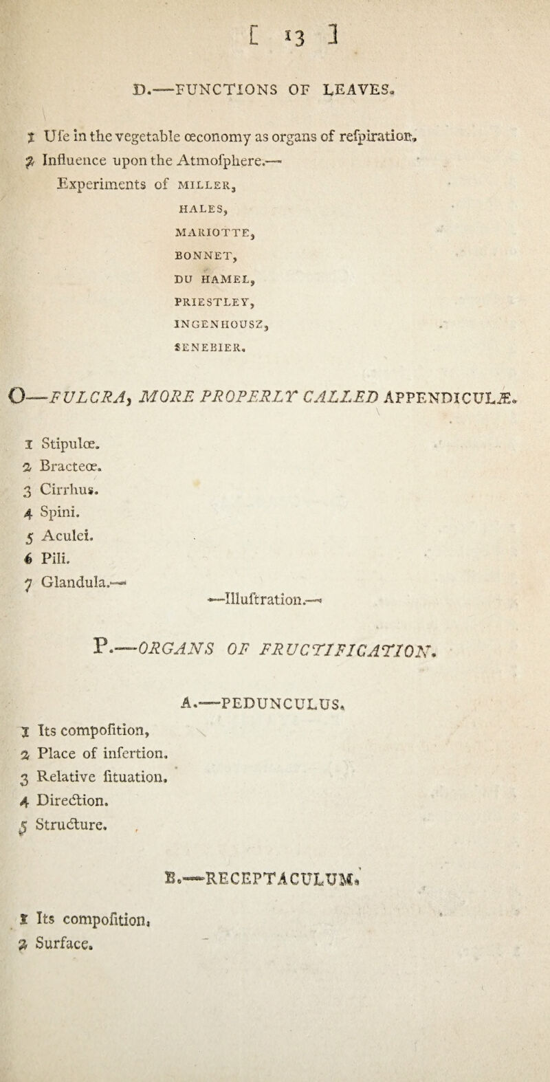 D.—FUNCTIONS OF LEAVES, l Ufe in the vegetable ceconomy as organs of refpiratioa. $ Influence upon the Atmofphere.— Experiments of miller3 HALES, MARIOTTE, BONNET, DU HAMEL, PRIESTLEY, INGENHOUSZ9 SENEBIER, O■—FULCRA, MORE PROPERLY CALLED APPENDICULAu 1 Stipnloe. a Bracteoe. 3 Cirrhus. 4 Spini. 5 Aculei, 4 Pili. y Glandula.—* Illuft ration.* V.—ORGANS OF FRUCTIFICATION. A.—PEDUNCULUS. t Its compofition, a Place of infertion, 3 Relative lituation. 4 Direction, f Structure. B.—RECEPTACXTLTJMi * Its compofition, $ Surface.