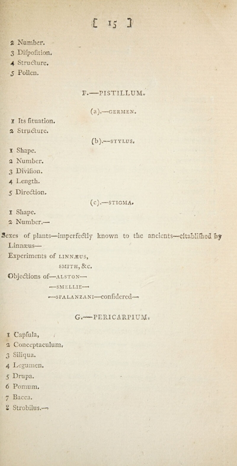 2 Number. 3 Difpolition. 4 Structure. 5 Pollen, F.—-PI STILL UM« (a) .—GERMEN. t Its fituation. a Structure. (b) .—STYLUS* J, Shape, a Number. 3 Divlfion. 4 Length. 5 Diredtion. (c) .—-STIGMA. I Shape. 2- Number.— Sexes of plants—imperfedtly known to the ancients—eltablilhed Linnasus—- Experiments of linnjeus, SMITH, &C. Objedtions of—Alston—- -—SMELLIE—* —s f a l a n z a ni—con fidered--* G,—PERICARPIUM. 1 Capfula, / a C'onceptaculum, 3 Siliqua. 4 Legumen. 5 Drupa. 6 Pomum. 7 Bacca. g Strobilus.-^