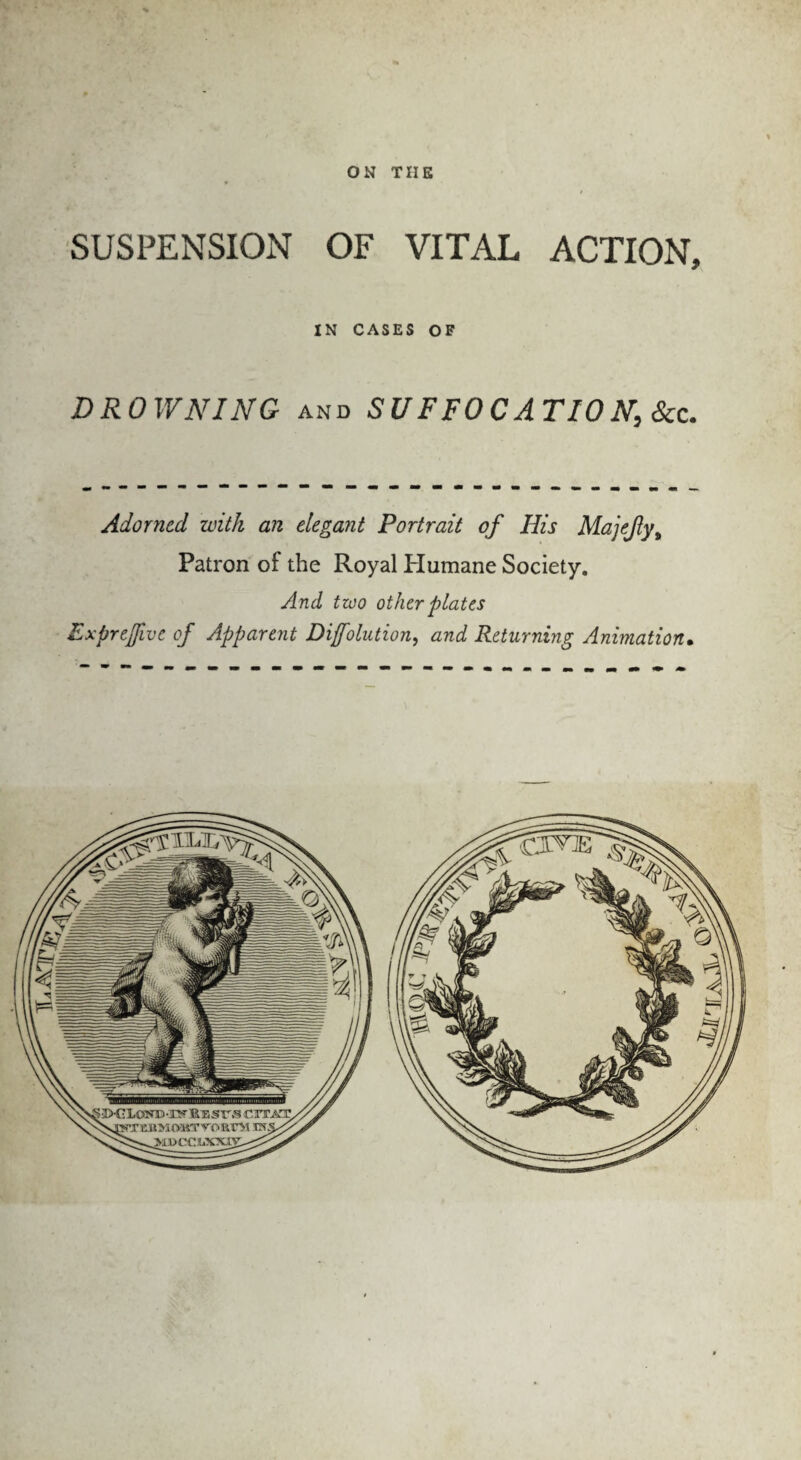 ON THE SUSPENSION OF VITAL ACTION, IN CASES OF DROWNING and SUFFOCATION,Scz. Adorned with an elegant Portrait of His Majefyt Patron of the Royal Humane Society. And two other plates Exprejfive of Apparent Dijfolution, and Returning Animation•